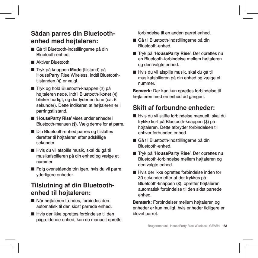 63Brugermanual | HouseParty Rise Wireless | GEAR4 S&aring;dan parres din Bluetooth-enhed med h&oslash;jtaleren: ■G&aring; til Bluetooth-indstillingerne p&aring; din Bluetooth-enhed. ■Aktiver Bluetooth. ■Tryk p&aring; knappen Mode (tilstand) p&aring; HouseParty Rise Wireless, indtil Bluetooth-tilstanden ( ) er valgt. ■Tryk og hold Bluetooth-knappen ( ) p&aring; h&oslash;jtaleren nede, indtil Bluetooth-ikonet ( ) blinker hurtigt, og der lyder en tone (ca. 6 sekunder). Dette indikerer, at h&oslash;jtaleren er i parringstilstand. ■&lsquo;HouseParty Rise&rsquo; vises under enheder i Bluetooth-menuen (). V&aelig;lg denne for at parre. ■Din Bluetooth-enhed parres og tilsluttes derefter til h&oslash;jtaleren efter adskillige sekunder. ■Hvis du vil afspille musik, skal du g&aring; til musikafspilleren p&aring; din enhed og v&aelig;lge et nummer. ■F&oslash;lg ovenst&aring;ende trin igen, hvis du vil parre yderligere enheder.Tilslutning af din Bluetooth-enhed til h&oslash;jtaleren: ■N&aring;r h&oslash;jtaleren t&aelig;ndes, forbindes den automatisk til den sidst parrede enhed. ■Hvis der ikke oprettes forbindelse til den p&aring;g&aelig;ldende enhed, kan du manuelt oprette forbindelse til en anden parret enhed. ■G&aring; til Bluetooth-indstillingerne p&aring; din Bluetooth-enhed. ■Tryk p&aring; &lsquo;HouseParty Rise&rsquo;. Der oprettes nu en Bluetooth-forbindelse mellem h&oslash;jtaleren og den valgte enhed. ■Hvis du vil afspille musik, skal du g&aring; til musikafspilleren p&aring; din enhed og v&aelig;lge et nummer.Bem&aelig;rk: Der kan kun oprettes forbindelse til h&oslash;jtaleren med en enhed ad gangen.Skift af forbundne enheder: ■Hvis du vil skifte forbindelse manuelt, skal du trykke kort p&aring; Bluetooth-knappen ( ) p&aring; h&oslash;jtaleren. Dette afbryder forbindelsen til enhver forbunden enhed.  ■G&aring; til Bluetooth-indstillingerne p&aring; din Bluetooth-enhed. ■Tryk p&aring; &lsquo;HouseParty Rise&rsquo;. Der oprettes nu Bluetooth-forbindelse mellem h&oslash;jtaleren og den valgte enhed. ■Hvis der ikke oprettes forbindelse inden for 30 sekunder efter at der trykkes p&aring; Bluetooth-knappen ( ), opretter h&oslash;jtaleren automatisk forbindelse til den sidst parrede enhed.Bem&aelig;rk: Forbindelser mellem h&oslash;jtaleren og enheder er kun muligt, hvis enheder tidligere er blevet parret.