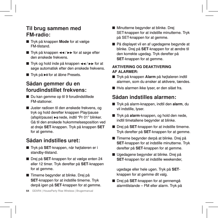 64 GEAR4 | HouseParty Rise Wireless | BrugermanualTil brug sammen med  FM-radio: ■Tryk p&aring; knappen Mode for at v&aelig;lge FM-tilstand. ■Tryk p&aring; knappen   /   for at s&oslash;ge efter den &oslash;nskede frekvens. ■Tryk og hold inde p&aring; knappen   /   for at s&oslash;ge automatisk efter den &oslash;nskede frekvens. ■Tryk p&aring;   for at &aring;bne Presets.S&aring;dan gemmer du en forudindstillet frekvens: ■Du kan gemme op til 9 forudindstillede FM-stationer. ■Juster radioen til den &oslash;nskede frekvens, og tryk og hold derefter knappen Play/pause (afspil/pause)   nede, indtil &ldquo;Pr 01&rdquo; blinker. G&aring; til den &oslash;nskede hukommelsesposition ved at dreje SET-knappen. Tryk p&aring; knappen SET for at gemme.S&aring;dan indstilles uret: ■Tryk p&aring; SET-knappen, n&aring;r h&oslash;jtaleren er i standby-tilstand. ■Drej p&aring; SET-knappen for at v&aelig;lge enten 24 eller 12 timer. Tryk derefter p&aring; SET-knappen for at gemme. ■Timerne begynder at blinke. Drej p&aring; SET-knappen for at indstille timerne. Tryk derp&aring; igen p&aring; SET-knappen for at gemme. ■Minutterne begynder at blinke. Drej SET-knappen for at indstille minutterne. Tryk p&aring; SET-knappen for at gemme. ■P&aring; displayet vil en af ugedagene begynde at blinke. Drej p&aring; SET-knappen for at &aelig;ndre til den korrekte ugedag. Tryk derefter p&aring; SET-knappen for at gemme.AKTIVERING OG DEAKTIVERING  AF ALARMER: ■Tryk p&aring; knappen Alarm p&aring; h&oslash;jtaleren indtil alarmen, som du &oslash;nsker at aktivere, t&aelig;ndes. ■Hvis alarmen ikke lyser, er den sl&aring;et fra.S&aring;dan indstilles alarmen: ■Tryk p&aring; alarm-knappen, indtil den alarm, du vil indstille, lyser. ■Tryk p&aring; alarm-knappen, og hold den nede, indtil timetallene begynder at blinke. ■Drej p&aring; SET-knappen for at indstille timerne. Tryk derefter p&aring; SET-knappen for at gemme. ■Timerne begynder derp&aring; at blinke. Drej p&aring; SET-knappen for at indstille minutterne. Tryk derefter p&aring; SET-knappen for at gemme. ■Ugedagene begynder at blinke. Drej p&aring; SET-knappen for at indstille weekender,   ugedage eller hele ugen. Tryk p&aring; SET-knappen for at gemme dit valg. ■Drej p&aring; SET-knappen for at gennemg&aring; alarmtilstande &ndash; FM eller alarm. Tryk p&aring; 