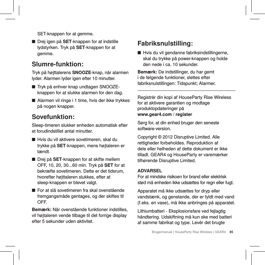65Brugermanual | HouseParty Rise Wireless | GEAR4 SET-knappen for at gemme. ■Drej igen p&aring; SET-knappen for at indstille lydstyrken. Tryk p&aring; SET-knappen for at gemme.Slumre-funktion:Tryk p&aring; h&oslash;jttalerens SNOOZE-knap, n&aring;r alarmen lyder. Alarmen lyder igen efter 10 minutter.  ■Tryk p&aring; enhver knap undtagen SNOOZE-knappen for at slukke alarmen for den dag. ■Alarmen vil ringe i 1 time, hvis der ikke trykkes p&aring; nogen knapper.Sovefunktion:Sleep-timeren slukker enheden automatisk efter et forudindstillet antal minutter. ■Hvis du vil aktivere sovetimeren, skal du trykke p&aring; SET-knappen, mens h&oslash;jtaleren er t&aelig;ndt. ■Drej p&aring; SET-knappen for at skifte mellem OFF, 10, 20, 30...60 min. Tryk p&aring; SET for at bekr&aelig;fte sovetimeren. Dette er det tidsrum, hvorefter h&oslash;jttaleren slukkes, efter at sleep-knappen er blevet valgt. ■For at sl&aring; sovetimeren fra skal ovenst&aring;ende fremgangsm&aring;de gentages, og der skiftes til OFF.Bem&aelig;rk: N&aring;r ovenst&aring;ende funktioner indstilles, vil h&oslash;jtaleren vende tilbage til det forrige display efter 5 sekunder uden aktivitet.  Fabriksnulstilling: ■Hvis du vil gendanne fabriksindstillingerne, skal du trykke p&aring; power-knappen og holde den nede i ca. 10 sekunder. Bem&aelig;rk: De indstillinger, du har gemt i de f&oslash;lgende funktioner, slettes efter fabriksnulstillingen: Tidspunkt; Alarmer.Registr&eacute;r din kopi af HouseParty Rise Wireless  for at aktivere garantien og modtage produktopdateringer p&aring;  www.gear4.com / registerS&oslash;rg for, at din enhed bruger den seneste software-version.Copyright &copy; 2012 Disruptive Limited. Alle rettigheder forbeholdes. Reproduktion af dele eller helheden af dette dokument er ikke tilladt. GEAR4 og HouseParty er varem&aelig;rker tilh&oslash;rende Disruptive Limited.ADVARSELFor at mindske risikoen for brand eller elektrisk st&oslash;d m&aring; enheden ikke uds&aelig;ttes for regn eller fugt.Apparatet m&aring; ikke uds&aelig;ttes for dryp eller vandst&aelig;nk, og genstande, der er fyldt med vand (f.eks. en vase), m&aring; ikke anbringes p&aring; apparatet.Lithiumbatteri - Eksplosionsfare ved fejlagtig h&aring;ndtering. Udskiftning m&aring; kun ske med batteri af samme fabrikat og type. Lev&eacute;r det brugte 
