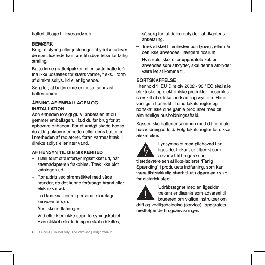 66 GEAR4 | HouseParty Rise Wireless | Brugermanualbatteri tilbage til leverand&oslash;ren.BEM&AElig;RKBrug af styring eller justeringer af ydelse udover de specificerede kan f&oslash;re til uds&aelig;ttelse for farlig str&aring;ling.Batterierne (batteripakken eller isatte batterier) m&aring; ikke uds&aelig;ttes for st&aelig;rk varme, f.eks. i form af direkte sollys, ild eller lignende.S&oslash;rg for, at batterierne er indsat som vist i batterirummet.&Aring;BNING AF EMBALLAGEN OG INSTALLATION&Aring;bn enheden forsigtigt. Vi anbefaler, at du gemmer emballagen, i fald du f&aring;r brug for at opbevare enheden. For at undg&aring; skade bedes du aldrig placere enheden eller dens batterier i n&aelig;rheden af radiatorer, foran varmeaftr&aelig;k, i direkte sollys eller n&aelig;r vand.AF HENSYN TIL DIN SIKKERHED ‒ Tr&aelig;k f&oslash;rst str&oslash;mforsyningsstikket ud, n&aring;r str&oslash;madapteren frakobles. Tr&aelig;k ikke blot ledningen ud. ‒ R&oslash;r aldrig ved str&oslash;mstikket med v&aring;de h&aelig;nder, da det kunne for&aring;rsage brand eller elektrisk st&oslash;d. ‒ Lad kun kvalificeret personale foretage serviceeftersyn. ‒ &Aring;bn ikke indfatningen. ‒ Vrid eller klem ikke str&oslash;mforsyningskablet. Hvis stikket eller ledningen skal udskiftes, s&aring; s&oslash;rg for, at delen opfylder fabrikantens anbefaling. ‒ Tr&aelig;k stikket til enheden ud i lynvejr, eller n&aring;r den ikke anvendes i l&aelig;ngere tidsrum. ‒ Hvis netstikket eller apparatets kobler anvendes som afbryder, skal denne afbryder v&aelig;re let at komme til.BORTSKAFFELSEI henhold til EU Direktiv 2002 / 96 / EC skal alle elektriske og elektroniske produkter indsamles s&aelig;rskilt af et lokalt indsamlingssystem. Handl venligst i henhold til dine lokale regler og bortskaf ikke dine gamle produkter med dit almindelige husholdningsaffald.Kasser ikke batterier sammen med dit normale husholdningsaffald. F&oslash;lg lokale regler for sikker afskaffelse.Lynsymbolet med pilehoved i en ligesidet trekant er tilt&aelig;nkt som advarsel til brugeren om tilstedev&aelig;relsen af ikke-isoleret &ldquo;Farlig Sp&aelig;nding&rdquo; i produktets indfatning, som kan v&aelig;re tilstr&aelig;kkelig st&aelig;rk til at udg&oslash;re en risiko for elektrisk st&oslash;d.Udr&aring;bstegnet med en ligesidet trekant er tilt&aelig;nkt som advarsel til brugeren om vigtige instrukser om drift og vedligeholdelse (service) i apparatets medf&oslash;lgende brugsanvisninger.