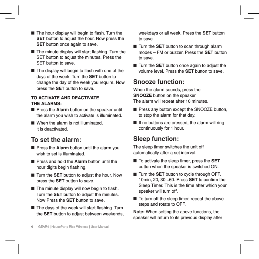 4GEAR4 | HouseParty Rise Wireless | User Manual ■The hour display will begin to flash. Turn the SET button to adjust the hour. Now press the SET button once again to save. ■The minute display will start flashing. Turn the SET button to adjust the minutes. Press the SET button to save. ■The display will begin to flash with one of the days of the week. Turn the SET button to change the day of the week you require. Now press the SET button to save.TO ACTIVATE AND DEACTIVATE  THE ALARMS: ■Press the Alarm button on the speaker until the alarm you wish to activate is illuminated. ■When the alarm is not illuminated,  it is deactivated.To set the alarm: ■Press the Alarm button until the alarm you wish to set is illuminated. ■Press and hold the Alarm button until the hour digits begin flashing. ■Turn the SET button to adjust the hour. Now press the SET button to save. ■The minute display will now begin to flash. Turn the SET button to adjust the minutes. Now Press the SET button to save. ■The days of the week will start flashing. Turn the SET button to adjust between weekends, weekdays or all week. Press the SET button to save. ■Turn the SET button to scan through alarm modes &ndash; FM or buzzer. Press the SET button to save. ■Turn the SET button once again to adjust the volume level. Press the SET button to save.Snooze function:When the alarm sounds, press the  SNOOZE button on the speaker.  The alarm will repeat after 10 minutes.  ■Press any button except the SNOOZE button, to stop the alarm for that day. ■If no buttons are pressed, the alarm will ring continuously for 1 hour.Sleep function: The sleep timer switches the unit off automatically after a set interval. ■To activate the sleep timer, press the SET button when the speaker is switched ON.  ■Turn the SET button to cycle through OFF, 10min, 20, 30...60. Press SET to confirm the Sleep Timer. This is the time after which your speaker will turn off. ■To turn off the sleep timer, repeat the above steps and rotate to OFF.Note: When setting the above functions, the speaker will return to its previous display after  