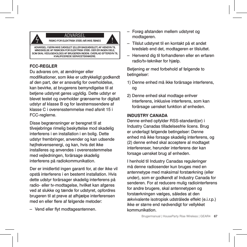 67Brugermanual | HouseParty Rise Wireless | GEAR4 ADVARSELRISIKO FOR ELEKTRISK ST&Oslash;D; M&Aring; IKKE &Aring;BNESADVARSEL: FJERN IKKE D&AElig;KSLET (ELLER BAGD&AElig;KSLET) AF HENSYN TIL MINDSKELSE AF RISIKOEN FOR ELEKTRISK ST&Oslash;D. DER ER INGEN DELE, SOM SKAL VEDLIGEHOLDES AF BRUGEREN INDENI. OVERLAD EFTERSYN TIL KVALIFICEREDE SERVICETEKNIKERE.FCC-REGLERDu advares om, at &aelig;ndringer eller modifikationer, som ikke er udtrykkeligt godkendt af den part, der er ansvarlig for overholdelse, kan bevirke, at brugerens bemyndigelse til at betjene udstyret g&oslash;res ugyldig. Dette udstyr er blevet testet og overholder gr&aelig;nserne for digitalt udstyr af klasse B og for lavstr&oslash;mssendere af klasse C i overensstemmelse med afsnit 15 i FCC-reglerne.Disse begr&aelig;nsninger er beregnet til at tilvejebringe rimelig beskyttelse mod skadelig interferens i en installation i en bolig. Dette udstyr frembringer, anvender og kan udsende h&oslash;jfrekvensenergi, og kan, hvis det ikke installeres og anvendes i overensstemmelse med vejledningen, for&aring;rsage skadelig interferens p&aring; radiokommunikation.Der er imidlertid ingen garanti for, at der ikke vil opst&aring; interferens i en bestemt installation. Hvis dette udstyr for&aring;rsager skadelig interferens p&aring; radio- eller tv-modtagelse, hvilket kan afg&oslash;res ved at slukke og t&aelig;nde for udstyret, opfordres brugeren til at pr&oslash;ve at afhj&aelig;lpe interferensen med en eller flere af f&oslash;lgende metoder: ‒ Vend eller flyt modtageantennen. ‒ For&oslash;g afstanden mellem udstyret og modtageren. ‒ Tilslut udstyret til en kontakt p&aring; et andet kredsl&oslash;b end det, modtageren er tilsluttet. ‒ Henvend dig til forhandleren eller en erfaren radio/tv-tekniker for hj&aelig;lp.Betjening er med forbehold af f&oslash;lgende to betingelser:1)  Denne enhed m&aring; ikke for&aring;rsage interferens, og2)  Denne enhed skal modtage enhver interferens, inklusive interferens, som kan for&aring;rsage u&oslash;nsket funktion af enheden.INDUSTRY CANADA Denne enhed opfylder RSS-standard(er) i Industry Canadas tilladelsesfrie licens. Brug er underlagt f&oslash;lgende betingelser: Denne enhed m&aring; ikke forsage skadelig interferens, og (2) denne enhed skal acceptere al modtaget interferenser, herunder interferens der kan forsage u&oslash;nsket brug af enheden.I henhold til Industry Canadas reguleringer m&aring; denne radiosender kun bruges med en antennetype med maksimal forst&aelig;rkning (eller under), som er godkendt af Industry Canada for senderen. For at reducere mulig radiointerferens for andre brugere, skal antennetypen og forst&aelig;rkningen v&aelig;lges, s&aring;ledes at den &aelig;kvivalente isotropisk udstr&aring;lede effekt (e.i.r.p.) ikke er st&oslash;rre end n&oslash;dvendigt for vellykket kommunikation.