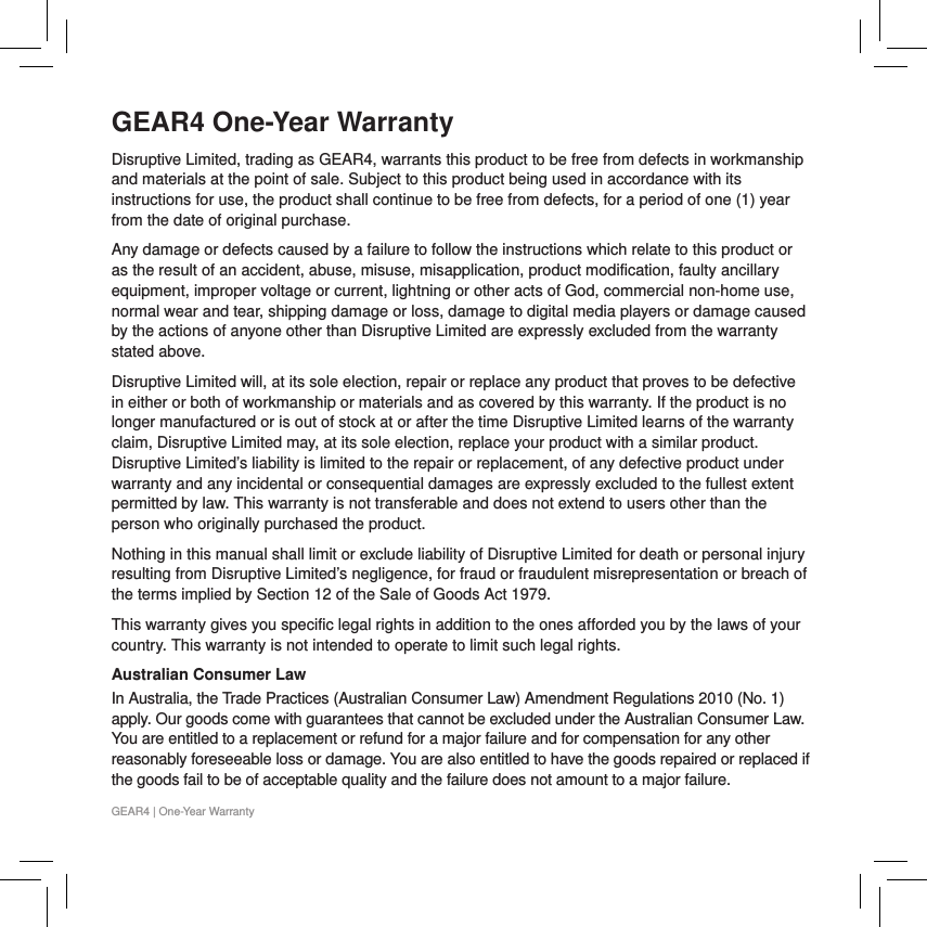 GEAR4 One-Year WarrantyDisruptive Limited, trading as GEAR4, warrants this product to be free from defects in workmanship and materials at the point of sale. Subject to this product being used in accordance with its instructions for use, the product shall continue to be free from defects, for a period of one (1) year from the date of original purchase. Any damage or defects caused by a failure to follow the instructions which relate to this product or as the result of an accident, abuse, misuse, misapplication, product modification, faulty ancillary equipment, improper voltage or current, lightning or other acts of God, commercial non-home use, normal wear and tear, shipping damage or loss, damage to digital media players or damage caused by the actions of anyone other than Disruptive Limited are expressly excluded from the warranty stated above.Disruptive Limited will, at its sole election, repair or replace any product that proves to be defective in either or both of workmanship or materials and as covered by this warranty. If the product is no longer manufactured or is out of stock at or after the time Disruptive Limited learns of the warranty claim, Disruptive Limited may, at its sole election, replace your product with a similar product. Disruptive Limited&rsquo;s liability is limited to the repair or replacement, of any defective product under warranty and any incidental or consequential damages are expressly excluded to the fullest extent permitted by law. This warranty is not transferable and does not extend to users other than the person who originally purchased the product.Nothing in this manual shall limit or exclude liability of Disruptive Limited for death or personal injury resulting from Disruptive Limited&rsquo;s negligence, for fraud or fraudulent misrepresentation or breach of the terms implied by Section 12 of the Sale of Goods Act 1979.This warranty gives you specific legal rights in addition to the ones afforded you by the laws of your country. This warranty is not intended to operate to limit such legal rights.Australian Consumer Law In Australia, the Trade Practices (Australian Consumer Law) Amendment Regulations 2010 (No. 1) apply. Our goods come with guarantees that cannot be excluded under the Australian Consumer Law. You are entitled to a replacement or refund for a major failure and for compensation for any other reasonably foreseeable loss or damage. You are also entitled to have the goods repaired or replaced if the goods fail to be of acceptable quality and the failure does not amount to a major failure.GEAR4 | One-Year Warranty