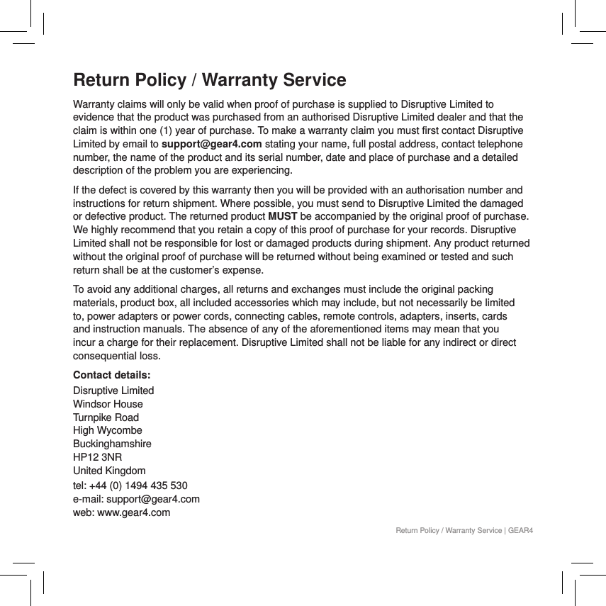 Return Policy / Warranty ServiceWarranty claims will only be valid when proof of purchase is supplied to Disruptive Limited to evidence that the product was purchased from an authorised Disruptive Limited dealer and that the claim is within one (1) year of purchase. To make a warranty claim you must first contact Disruptive Limited by email to support@gear4.com stating your name, full postal address, contact telephone number, the name of the product and its serial number, date and place of purchase and a detailed description of the problem you are experiencing.If the defect is covered by this warranty then you will be provided with an authorisation number and instructions for return shipment. Where possible, you must send to Disruptive Limited the damaged or defective product. The returned product MUST be accompanied by the original proof of purchase. We highly recommend that you retain a copy of this proof of purchase for your records. Disruptive Limited shall not be responsible for lost or damaged products during shipment. Any product returned without the original proof of purchase will be returned without being examined or tested and such return shall be at the customer&rsquo;s expense.To avoid any additional charges, all returns and exchanges must include the original packing materials, product box, all included accessories which may include, but not necessarily be limited to, power adapters or power cords, connecting cables, remote controls, adapters, inserts, cards and instruction manuals. The absence of any of the aforementioned items may mean that you incur a charge for their replacement. Disruptive Limited shall not be liable for any indirect or direct consequential loss.Contact details:Disruptive Limited Windsor House Turnpike Road High Wycombe Buckinghamshire  HP12 3NR  United Kingdomtel: +44 (0) 1494 435 530 e-mail: support@gear4.com web: www.gear4.comReturn Policy / Warranty Service | GEAR4