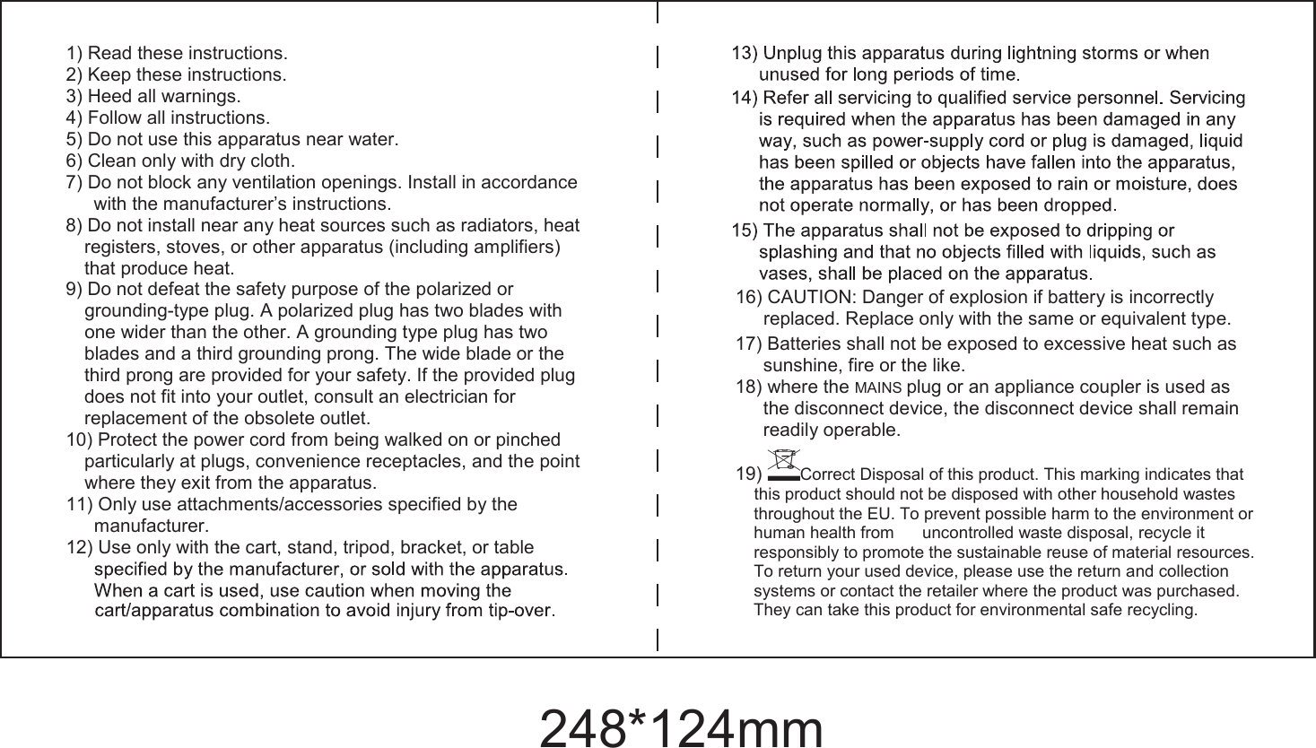 1) Read these instructions. 2) Keep these instructions. 3) Heed all warnings. 4) Follow all instructions. 5) Do not use this apparatus near water. 6) Clean only with dry cloth. 7) Do not block any ventilation openings. Install in accordance with the manufacturer&rsquo;s instructions. 8) Do not install near any heat sources such as radiators, heat registers, stoves, or other apparatus (including amplifiers) that produce heat. 9) Do not defeat the safety purpose of the polarized or grounding-type plug. A polarized plug has two blades with one wider than the other. A grounding type plug has two blades and a third grounding prong. The wide blade or the third prong are provided for your safety. If the provided plug does not fit into your outlet, consult an electrician for replacement of the obsolete outlet. 10) Protect the power cord from being walked on or pinched particularly at plugs, convenience receptacles, and the point where they exit from the apparatus. 11) Only use attachments/accessories specified by the manufacturer. 12) Use only with the cart, stand, tripod, bracket, or table 16) CAUTION: Danger of explosion if battery is incorrectly replaced. Replace only with the same or equivalent type. 17) Batteries shall not be exposed to excessive heat such as sunshine, fire or the like. 18) where the MAINS plug or an appliance coupler is used as the disconnect device, the disconnect device shall remain readily operable. 19) Correct Disposal of this product. This marking indicates that this product should not be disposed with other household wastes throughout the EU. To prevent possible harm to the environment or human health from      uncontrolled waste disposal, recycle it responsibly to promote the sustainable reuse of material resources. To return your used device, please use the return and collection systems or contact the retailer where the product was purchased. They can take this product for environmental safe recycling. 248*124mm
