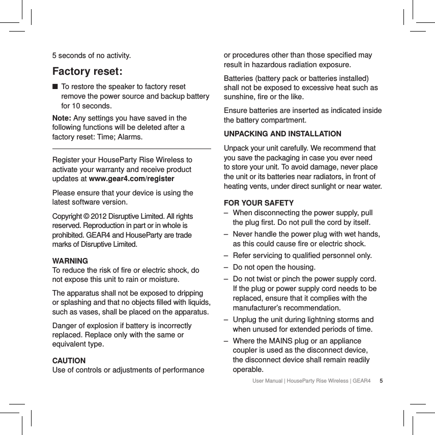 5User Manual | HouseParty Rise Wireless | GEAR45 seconds of no activity. Factory reset: ■To restore the speaker to factory reset remove the power source and backup battery for 10 seconds. Note: Any settings you have saved in the following functions will be deleted after a  factory reset: Time; Alarms.Register your HouseParty Rise Wireless to activate your warranty and receive product updates at www.gear4.com/registerPlease ensure that your device is using the latest software version. Copyright &copy; 2012 Disruptive Limited. All rights reserved. Reproduction in part or in whole is prohibited. GEAR4 and HouseParty are trade marks of Disruptive Limited.WARNINGTo reduce the risk of fire or electric shock, do not expose this unit to rain or moisture.The apparatus shall not be exposed to dripping or splashing and that no objects filled with liquids, such as vases, shall be placed on the apparatus.Danger of explosion if battery is incorrectly replaced. Replace only with the same or equivalent type. CAUTIONUse of controls or adjustments of performance or procedures other than those specified may result in hazardous radiation exposure.Batteries (battery pack or batteries installed) shall not be exposed to excessive heat such as sunshine, fire or the like.Ensure batteries are inserted as indicated inside the battery compartment.UNPACKING AND INSTALLATIONUnpack your unit carefully. We recommend that you save the packaging in case you ever need to store your unit. To avoid damage, never place the unit or its batteries near radiators, in front of heating vents, under direct sunlight or near water.FOR YOUR SAFETY ‒ When disconnecting the power supply, pull the plug first. Do not pull the cord by itself. ‒ Never handle the power plug with wet hands, as this could cause fire or electric shock. ‒ Refer servicing to qualified personnel only. ‒ Do not open the housing. ‒ Do not twist or pinch the power supply cord. If the plug or power supply cord needs to be replaced, ensure that it complies with the manufacturer&rsquo;s recommendation. ‒ Unplug the unit during lightning storms and when unused for extended periods of time. ‒ Where the MAINS plug or an appliance coupler is used as the disconnect device, the disconnect device shall remain readily operable.