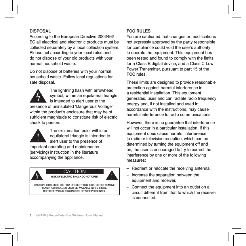6GEAR4 | HouseParty Rise Wireless | User ManualDISPOSALAccording to the European Directive 2002/96/EC all electrical and electronic products must be collected separately by a local collection system. Please act according to your local rules and do not dispose of your old products with your normal household waste.Do not dispose of batteries with your normal household waste. Follow local regulations for safe disposal.The lightning flash with arrowhead symbol, within an equilateral triangle, is intended to alert user to the presence of uninsulated &lsquo;Dangerous Voltage&rsquo; within the product&rsquo;s enclosure that may be of sufficient magnitude to constitute risk of electric shock to person.The exclamation point within an equilateral triangle is intended to alert user to the presence of important operating and maintenance (servicing) instruction in the literature accompanying the appliance.CAUTIONRISK OF ELECTRIC SHOCK DO NOT OPENCAUTION: TO REDUCE THE RISK OF ELECTRIC SHOCK, DO NOT REMOVE  COVER (OR BACK). NO USER-SERVICEABLE PARTS INSIDE. REFER SERVICING TO QUALIFIED SERVICE PERSONNEL. FCC RULES You are cautioned that changes or modifications not expressly approved by the party responsible for compliance could void the user&rsquo;s authority to operate the equipment. This equipment has been tested and found to comply with the limits for a Class B digital device, and a Class C Low Power Transmitter, pursuant to part 15 of the FCC rules.These limits are designed to provide reasonable protection against harmful interference in a residential installation. This equipment generates, uses and can radiate radio frequency energy and, if not installed and used in accordance with the instructions, may cause harmful interference to radio communications.However, there is no guarantee that interference will not occur in a particular installation. If this equipment does cause harmful interference to radio or television reception, which can be determined by turning the equipment off and on, the user is encouraged to try to correct the interference by one or more of the following measures:  ‒ Reorient or relocate the receiving antenna. ‒ Increase the separation between the equipment and receiver. ‒ Connect the equipment into an outlet on a circuit different from that to which the receiver is connected.