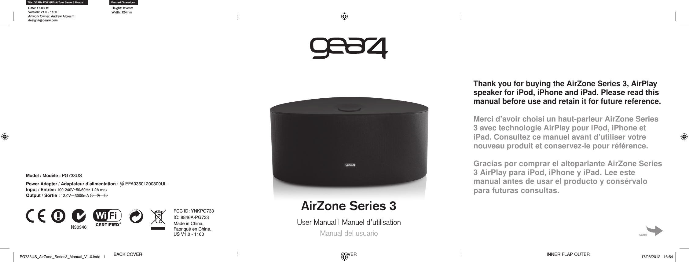 AirZone Series 3User Manual | Manuel d&rsquo;utilisationManual del usuarioThank you for buying the AirZone Series 3, AirPlay speaker for iPod, iPhone and iPad. Please read this manual before use and retain it for future reference. Merci d&rsquo;avoir choisi un haut-parleur AirZone Series 3 avec technologie AirPlay pour iPod, iPhone et iPad. Consultez ce manuel avant d&rsquo;utiliser votre nouveau produit et conservez-le pour r&eacute;f&eacute;rence. Gracias por comprar el altoparlante AirZone Series 3 AirPlay para iPod, iPhone y iPad. Lee este manual antes de usar el producto y cons&eacute;rvalo para futuras consultas.openBACK COVER COVER INNER FLAP OUTERTitle: GEAR4 PG733US AirZone Series 3 ManualDate: 17.08.12 Version: V1.0 - 1160 Artwork Owner: Andrew Albrecht design7@gear4.comFinished Dimensions:Height: 124mm Width: 124mmN30346 Made in China. Fabriqu&eacute; en Chine.US V1.0 - 1160IC: 8846A-PG733FCC ID: YNKPG733Model / Mod&egrave;le : PG733USPower Adapter / Adaptateur d&rsquo;alimentation :  EFA03601200300UL Input / Entr&eacute;e: 100-240V~50/60Hz 1.2A max  Output / Sortie : 12.0V⎓3000mA PG733US_AirZone_Series3_Manual_V1.0.indd   1 17/08/2012   16:54