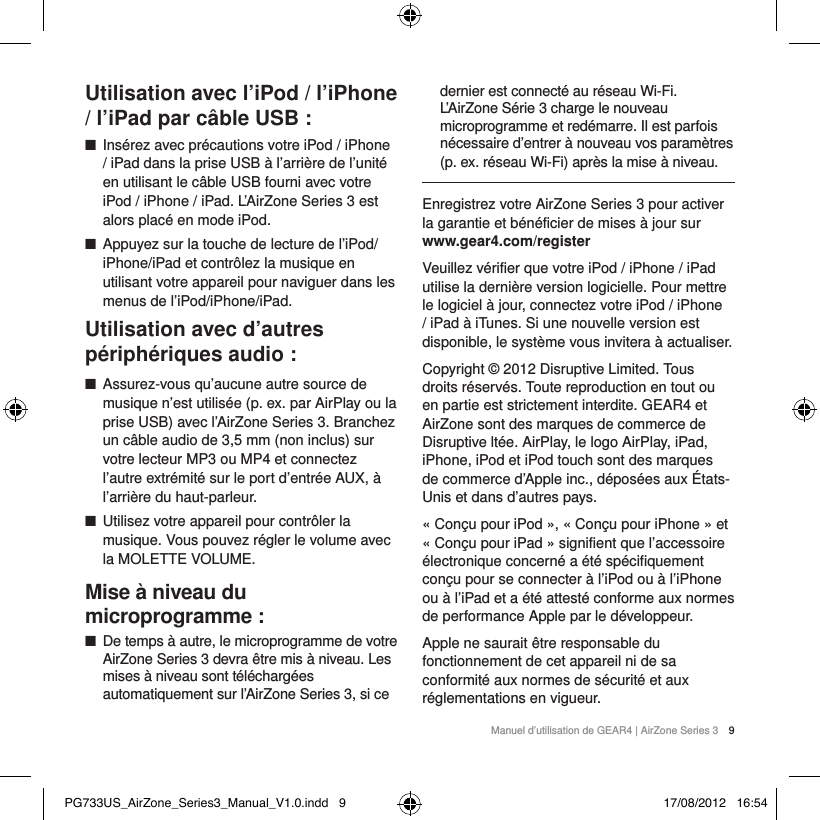 Manuel d&rsquo;utilisation de GEAR4 | AirZone Series 3 9Utilisation avec l&rsquo;iPod / l&rsquo;iPhone / l&rsquo;iPad par c&acirc;ble USB : ■Ins&eacute;rez avec pr&eacute;cautions votre iPod / iPhone / iPad dans la prise USB &agrave; l&rsquo;arri&egrave;re de l&rsquo;unit&eacute; en utilisant le c&acirc;ble USB fourni avec votre iPod / iPhone / iPad. L&rsquo;AirZone Series 3 est alors plac&eacute; en mode iPod. ■Appuyez sur la touche de lecture de l&rsquo;iPod/iPhone/iPad et contr&ocirc;lez la musique en utilisant votre appareil pour naviguer dans les menus de l&rsquo;iPod/iPhone/iPad.Utilisation avec d&rsquo;autres p&eacute;riph&eacute;riques audio : ■Assurez-vous qu&rsquo;aucune autre source de musique n&rsquo;est utilis&eacute;e (p. ex. par AirPlay ou la prise USB) avec l&rsquo;AirZone Series 3. Branchez un c&acirc;ble audio de 3,5mm (non inclus) sur votre lecteur MP3 ou MP4 et connectez l&rsquo;autre extr&eacute;mit&eacute; sur le port d&rsquo;entr&eacute;e AUX, &agrave; l&rsquo;arri&egrave;re du haut-parleur. ■Utilisez votre appareil pour contr&ocirc;ler la musique. Vous pouvez r&eacute;gler le volume avec la MOLETTE VOLUME.Mise &agrave; niveau du microprogramme: ■De temps &agrave; autre, le microprogramme de votre AirZone Series 3 devra &ecirc;tre mis &agrave; niveau. Les mises &agrave; niveau sont t&eacute;l&eacute;charg&eacute;es automatiquement sur l&rsquo;AirZone Series 3, si ce dernier est connect&eacute; au r&eacute;seau Wi-Fi. L&rsquo;AirZone S&eacute;rie 3 charge le nouveau microprogramme et red&eacute;marre. Il est parfois n&eacute;cessaire d&rsquo;entrer &agrave; nouveau vos param&egrave;tres (p. ex. r&eacute;seau Wi-Fi) apr&egrave;s la mise &agrave; niveau.Enregistrez votre AirZone Series 3 pour activer la garantie et b&eacute;n&eacute;ficier de mises &agrave; jour sur  www.gear4.com/registerVeuillez v&eacute;rifier que votre iPod / iPhone / iPad utilise la derni&egrave;re version logicielle. Pour mettre le logiciel &agrave; jour, connectez votre iPod / iPhone / iPad &agrave; iTunes. Si une nouvelle version est disponible, le syst&egrave;me vous invitera &agrave; actualiser. Copyright &copy; 2012 Disruptive Limited. Tous droits r&eacute;serv&eacute;s. Toute reproduction en tout ou en partie est strictement interdite. GEAR4 et AirZone sont des marques de commerce de Disruptive lt&eacute;e. AirPlay, le logo AirPlay, iPad, iPhone, iPod et iPod touch sont des marques de commerce d&rsquo;Apple inc., d&eacute;pos&eacute;es aux &Eacute;tats-Unis et dans d&rsquo;autres pays.&laquo; Con&ccedil;u pour iPod &raquo;, &laquo; Con&ccedil;u pour iPhone &raquo; et &laquo; Con&ccedil;u pour iPad &raquo; signifient que l&rsquo;accessoire &eacute;lectronique concern&eacute; a &eacute;t&eacute; sp&eacute;cifiquement con&ccedil;u pour se connecter &agrave; l&rsquo;iPod ou &agrave; l&rsquo;iPhone ou &agrave; l&rsquo;iPad et a &eacute;t&eacute; attest&eacute; conforme aux normes de performance Apple par le d&eacute;veloppeur.Apple ne saurait &ecirc;tre responsable du fonctionnement de cet appareil ni de sa conformit&eacute; aux normes de s&eacute;curit&eacute; et aux r&eacute;glementations en vigueur.PG733US_AirZone_Series3_Manual_V1.0.indd   9 17/08/2012   16:54