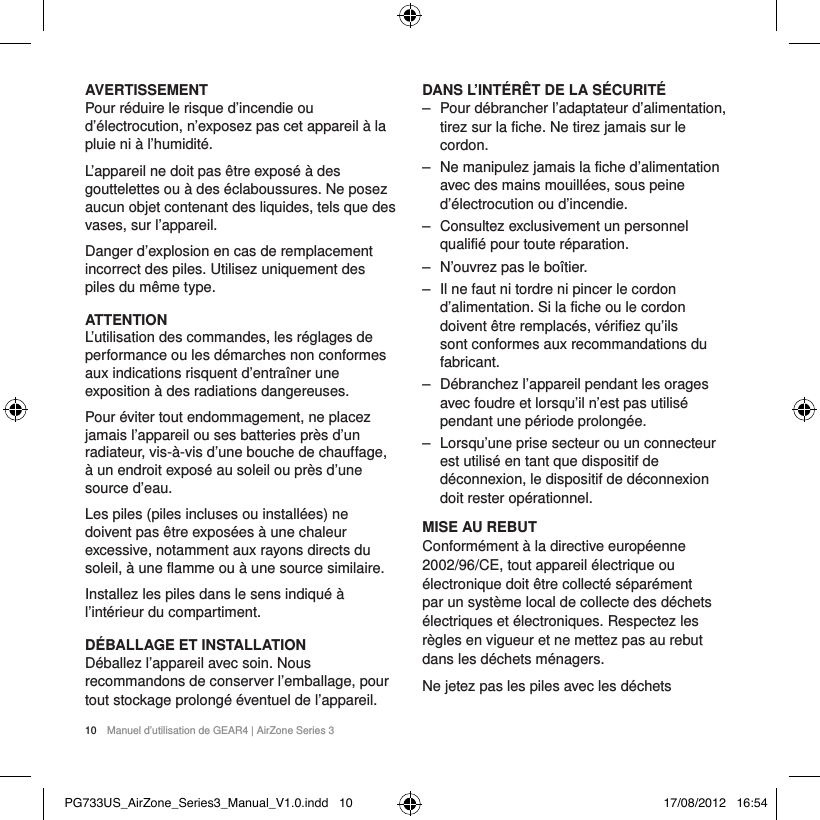 10  Manuel d&rsquo;utilisation de GEAR4 | AirZone Series 3AVERTISSEMENTPour r&eacute;duire le risque d&rsquo;incendie ou d&rsquo;&eacute;lectrocution, n&rsquo;exposez pas cet appareil &agrave; la pluie ni &agrave; l&rsquo;humidit&eacute;.L&rsquo;appareil ne doit pas &ecirc;tre expos&eacute; &agrave; des gouttelettes ou &agrave; des &eacute;claboussures. Ne posez aucun objet contenant des liquides, tels que des vases, sur l&rsquo;appareil.Danger d&rsquo;explosion en cas de remplacement incorrect des piles. Utilisez uniquement des piles du m&ecirc;me type.ATTENTIONL&rsquo;utilisation des commandes, les r&eacute;glages de performance ou les d&eacute;marches non conformes aux indications risquent d&rsquo;entra&icirc;ner une exposition &agrave; des radiations dangereuses.Pour &eacute;viter tout endommagement, ne placez jamais l&rsquo;appareil ou ses batteries pr&egrave;s d&rsquo;un radiateur, vis-&agrave;-vis d&rsquo;une bouche de chauffage, &agrave; un endroit expos&eacute; au soleil ou pr&egrave;s d&rsquo;une source d&rsquo;eau.Les piles (piles incluses ou install&eacute;es) ne doivent pas &ecirc;tre expos&eacute;es &agrave; une chaleur excessive, notamment aux rayons directs du soleil, &agrave; une flamme ou &agrave; une source similaire.Installez les piles dans le sens indiqu&eacute; &agrave; l&rsquo;int&eacute;rieur du compartiment.D&Eacute;BALLAGE ET INSTALLATION D&eacute;ballez l&rsquo;appareil avec soin. Nous recommandons de conserver l&rsquo;emballage, pour tout stockage prolong&eacute; &eacute;ventuel de l&rsquo;appareil.DANS L&rsquo;INT&Eacute;R&Ecirc;T DE LA S&Eacute;CURIT&Eacute; ‒ Pour d&eacute;brancher l&rsquo;adaptateur d&rsquo;alimentation, tirez sur la fiche. Ne tirez jamais sur le cordon. ‒ Ne manipulez jamais la fiche d&rsquo;alimentation avec des mains mouill&eacute;es, sous peine d&rsquo;&eacute;lectrocution ou d&rsquo;incendie. ‒ Consultez exclusivement un personnel qualifi&eacute; pour toute r&eacute;paration.  ‒ N&rsquo;ouvrez pas le bo&icirc;tier. ‒ Il ne faut ni tordre ni pincer le cordon d&rsquo;alimentation. Si la fiche ou le cordon doivent &ecirc;tre remplac&eacute;s, v&eacute;rifiez qu&rsquo;ils sont conformes aux recommandations du fabricant. ‒ D&eacute;branchez l&rsquo;appareil pendant les orages avec foudre et lorsqu&rsquo;il n&rsquo;est pas utilis&eacute; pendant une p&eacute;riode prolong&eacute;e. ‒ Lorsqu&rsquo;une prise secteur ou un connecteur est utilis&eacute; en tant que dispositif de d&eacute;connexion, le dispositif de d&eacute;connexion doit rester op&eacute;rationnel.MISE AU REBUTConform&eacute;ment &agrave; la directive europ&eacute;enne 2002/96/CE, tout appareil &eacute;lectrique ou &eacute;lectronique doit &ecirc;tre collect&eacute; s&eacute;par&eacute;ment par un syst&egrave;me local de collecte des d&eacute;chets &eacute;lectriques et &eacute;lectroniques. Respectez les r&egrave;gles en vigueur et ne mettez pas au rebut dans les d&eacute;chets m&eacute;nagers.Ne jetez pas les piles avec les d&eacute;chets   PG733US_AirZone_Series3_Manual_V1.0.indd   10 17/08/2012   16:54