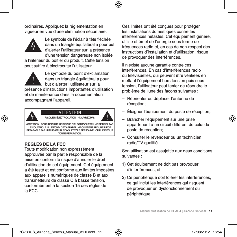Manuel d&rsquo;utilisation de GEAR4 | AirZone Series 3 11ordinaires. Appliquez la r&eacute;glementation en vigueur en vue d&rsquo;une &eacute;limination s&eacute;curitaire.Le symbole de l&rsquo;&eacute;clair &agrave; t&ecirc;te fl&eacute;ch&eacute;e dans un triangle &eacute;quilat&eacute;ral a pour but d&rsquo;alerter l&rsquo;utilisateur sur la pr&eacute;sence d&rsquo;une tension dangereuse non isol&eacute;e &agrave; l&rsquo;int&eacute;rieur du bo&icirc;tier du produit. Cette tension peut suffire &agrave; &eacute;lectrocuter l&rsquo;utilisateur.Le symbole du point d&rsquo;exclamation dans un triangle &eacute;quilat&eacute;ral a pour but d&rsquo;alerter l&rsquo;utilisateur sur la pr&eacute;sence d&rsquo;instructions importantes d&rsquo;utilisation et de maintenance dans la documentation accompagnant l&rsquo;appareil.ATTENTIONRISQUE D&rsquo;&Eacute;LECTROCUTION - N&rsquo;OUVREZ PASATTENTION: POUR R&Eacute;DUIRE LE RISQUE D&rsquo;&Eacute;LECTROCUTION, NE RETIREZ PAS LE COUVERCLE NI LE FOND. CET APPAREIL NE CONTIENT AUCUNE PI&Egrave;CE R&Eacute;PARABLE PAR L&rsquo;UTILISATEUR. CONSULTEZ LE PERSONNEL QUALIFI&Eacute; POUR TOUTE R&Eacute;PARATION.R&Egrave;GLES DE LA FCC Toute modification non express&eacute;ment approuv&eacute;e par la partie responsable de la mise en conformit&eacute; risque d&rsquo;annuler le droit d&rsquo;utilisation de cet &eacute;quipement. Cet &eacute;quipement a &eacute;t&eacute; test&eacute; et est conforme aux limites impos&eacute;es aux appareils num&eacute;riques de classeB et aux transmetteurs de classe C &agrave; basse tension, conform&eacute;ment &agrave; la section15 des r&egrave;gles de laFCC.Ces limites ont &eacute;t&eacute; con&ccedil;ues pour prot&eacute;ger les installations domestiques contre les interf&eacute;rences n&eacute;fastes. Cet &eacute;quipement g&eacute;n&egrave;re, utilise et &eacute;met de l&rsquo;&eacute;nergie sous forme de fr&eacute;quences radio et, en cas de non-respect des instructions d&rsquo;installation et d&rsquo;utilisation, risque de provoquer des interf&eacute;rences.Il n&rsquo;existe aucune garantie contre ces interf&eacute;rences. En cas d&rsquo;interf&eacute;rences radio ou t&eacute;l&eacute;visuelles, qui peuvent &ecirc;tre v&eacute;rifi&eacute;es en mettant l&rsquo;&eacute;quipement hors tension puis sous tension, l&rsquo;utilisateur peut tenter de r&eacute;soudre le probl&egrave;me de l&rsquo;une des fa&ccedil;ons suivantes: ‒ R&eacute;orienter ou d&eacute;placer l&rsquo;antenne de r&eacute;ception; ‒ &Eacute;loigner l&rsquo;&eacute;quipement du poste de r&eacute;ception; ‒ Brancher l&rsquo;&eacute;quipement sur une prise appartenant &agrave; un circuit diff&eacute;rent de celui du poste de r&eacute;ception; ‒ Consulter le revendeur ou un technicien radio/TV qualifi&eacute;.Son utilisation est assujettie aux deux conditions suivantes:1)  Cet &eacute;quipement ne doit pas provoquer d&rsquo;interf&eacute;rences, et2)  Ce p&eacute;riph&eacute;rique doit tol&eacute;rer les interf&eacute;rences, ce qui inclut les interf&eacute;rences qui risquent de provoquer un dysfonctionnement du p&eacute;riph&eacute;rique.PG733US_AirZone_Series3_Manual_V1.0.indd   11 17/08/2012   16:54