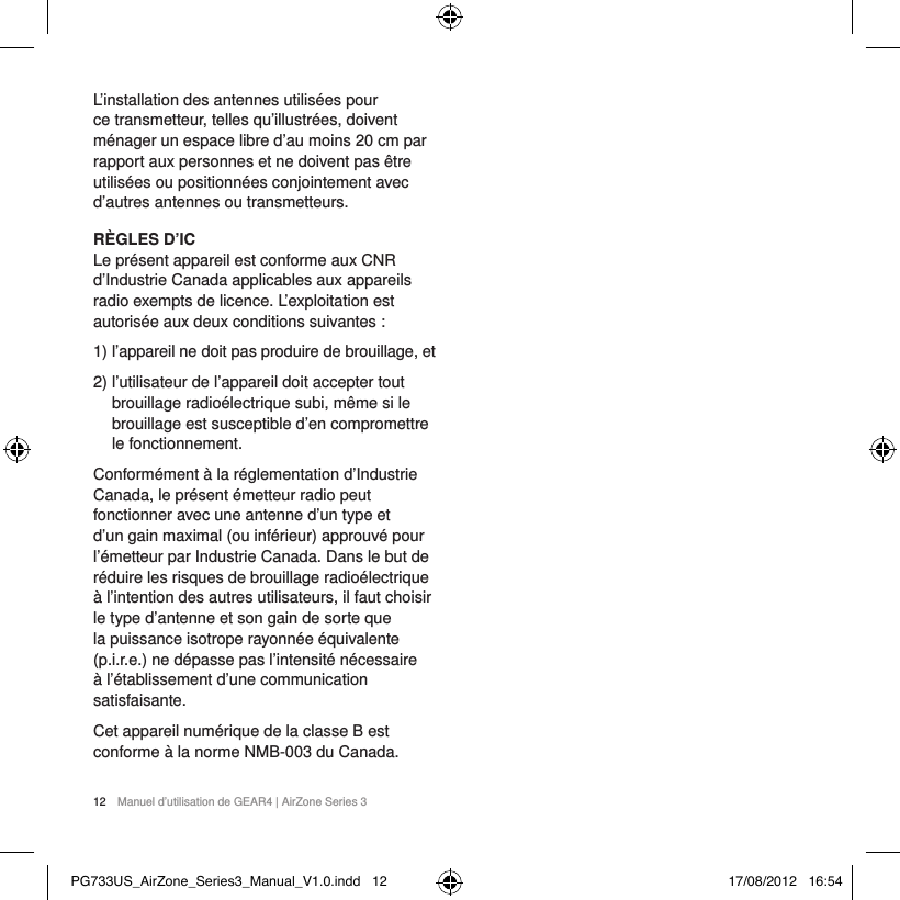 12  Manuel d&rsquo;utilisation de GEAR4 | AirZone Series 3L&rsquo;installation des antennes utilis&eacute;es pour ce transmetteur, telles qu&rsquo;illustr&eacute;es, doivent m&eacute;nager un espace libre d&rsquo;au moins 20 cm par rapport aux personnes et ne doivent pas &ecirc;tre utilis&eacute;es ou positionn&eacute;es conjointement avec d&rsquo;autres antennes ou transmetteurs.R&Egrave;GLES D&rsquo;IC Le pr&eacute;sent appareil est conforme aux CNR d&rsquo;Industrie Canada applicables aux appareils radio exempts de licence. L&rsquo;exploitation est autoris&eacute;e aux deux conditions suivantes :1)  l&rsquo;appareil ne doit pas produire de brouillage, et 2)  l&rsquo;utilisateur de l&rsquo;appareil doit accepter tout brouillage radio&eacute;lectrique subi, m&ecirc;me si le brouillage est susceptible d&rsquo;en compromettre le fonctionnement.Conform&eacute;ment &agrave; la r&eacute;glementation d&rsquo;Industrie Canada, le pr&eacute;sent &eacute;metteur radio peut fonctionner avec une antenne d&rsquo;un type et d&rsquo;un gain maximal (ou inf&eacute;rieur) approuv&eacute; pour l&rsquo;&eacute;metteur par Industrie Canada. Dans le but de r&eacute;duire les risques de brouillage radio&eacute;lectrique &agrave; l&rsquo;intention des autres utilisateurs, il faut choisir le type d&rsquo;antenne et son gain de sorte que la puissance isotrope rayonn&eacute;e &eacute;quivalente (p.i.r.e.) ne d&eacute;passe pas l&rsquo;intensit&eacute; n&eacute;cessaire &agrave; l&rsquo;&eacute;tablissement d&rsquo;une communication satisfaisante. Cet appareil num&eacute;rique de la classe B est conforme &agrave; la norme NMB-003 du Canada.PG733US_AirZone_Series3_Manual_V1.0.indd   12 17/08/2012   16:54