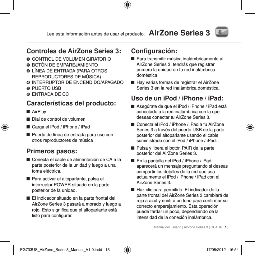 Manual del usuario | AirZone Series 3 | GEAR4 13Lee esta informaci&oacute;n antes de usar el producto.  AirZone Series 3Controles de AirZone Series 3:➊   CONTROL DE VOLUMEN GIRATORIO ➋   BOT&Oacute;N DE EMPAREJAMIENTO ➌   L&Iacute;NEA DE ENTRADA (PARA OTROS REPRODUCTORES DE M&Uacute;SICA)➍  INTERRUPTOR DE ENCENDIDO/APAGADO➎   PUERTO  USB➏  ENTRADA DE CCCaracter&iacute;sticas del producto: ■AirPlay ■Dial de control de volumen ■Carga el iPod / iPhone / iPad ■Puerto de l&iacute;nea de entrada para uso con otros reproductores de m&uacute;sicaPrimeros pasos: ■Conecta el cable de alimentaci&oacute;n de CA a la parte posterior de la unidad y luego a una toma el&eacute;ctrica. ■Para activar el altoparlante, pulsa el interruptor POWER situado en la parte posterior de la unidad. ■El indicador situado en la parte frontal del AirZone Series 3 pasar&aacute; a morado y luego a rojo. Esto significa que el altoparlante est&aacute; listo para configurar.Conﬁguraci&oacute;n: ■Para transmitir m&uacute;sica inal&aacute;mbricamente al AirZone Series 3, tendr&aacute;s que registrar primero la unidad en tu red inal&aacute;mbrica dom&eacute;stica.  ■Hay varias formas de registrar el AirZone Series 3 en la red inal&aacute;mbrica dom&eacute;stica.Uso de un iPod / iPhone / iPad: ■Aseg&uacute;rate de que el iPod / iPhone / iPad est&aacute; conectado a la red inal&aacute;mbrica con la que deseas conectar tu AirZone Series 3.  ■Conecta el iPod / iPhone / iPad a tu AirZone Series 3 a trav&eacute;s del puerto USB de la parte posterior del altoparlante usando el cable suministrado con el iPod / iPhone / iPad.  ■Pulsa y libera el bot&oacute;n PAIR de la parte posterior del AirZone Series 3.  ■En la pantalla del iPod / iPhone / iPad aparecer&aacute; un mensaje preguntando si deseas compartir los detalles de la red que usa actualmente el iPod / iPhone / iPad con el AirZone Series 3.  ■Haz clic para permitirlo. El indicador de la parte frontal del AirZone Series 3 cambiar&aacute; de rojo a azul y emitir&aacute; un tono para confirmar su correcto emparejamiento. Esta operaci&oacute;n puede tardar un poco, dependiendo de la intensidad de la conexi&oacute;n inal&aacute;mbrica.PG733US_AirZone_Series3_Manual_V1.0.indd   13 17/08/2012   16:54
