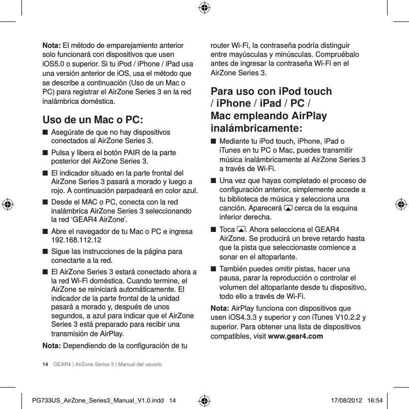 14  GEAR4 | AirZone Series 3 | Manual del usuarioNota: El m&eacute;todo de emparejamiento anterior solo funcionar&aacute; con dispositivos que usen iOS5.0 o superior. Si tu iPod / iPhone / iPad usa una versi&oacute;n anterior de iOS, usa el m&eacute;todo que se describe a continuaci&oacute;n (Uso de un Mac o PC) para registrar el AirZone Series 3 en la red inal&aacute;mbrica dom&eacute;stica.Uso de un Mac o PC: ■Aseg&uacute;rate de que no hay dispositivos conectados al AirZone Series 3. ■Pulsa y libera el bot&oacute;n PAIR de la parte posterior del AirZone Series 3. ■El indicador situado en la parte frontal del AirZone Series 3 pasar&aacute; a morado y luego a rojo. A continuaci&oacute;n parpadear&aacute; en color azul. ■Desde el MAC o PC, conecta con la red inal&aacute;mbrica AirZone Series 3 seleccionando la red &lsquo;GEAR4 AirZone&rsquo;. ■Abre el navegador de tu Mac o PC e ingresa 192.168.112.12 ■Sigue las instrucciones de la p&aacute;gina para conectarte a la red.  ■El AirZone Series 3 estar&aacute; conectado ahora a la red Wi-Fi dom&eacute;stica. Cuando termine, el AirZone se reiniciar&aacute; autom&aacute;ticamente. El indicador de la parte frontal de la unidad pasar&aacute; a morado y, despu&eacute;s de unos segundos, a azul para indicar que el AirZone Series 3 est&aacute; preparado para recibir una transmisi&oacute;n de AirPlay.Nota: Dependiendo de la configuraci&oacute;n de tu router Wi-Fi, la contrase&ntilde;a podr&iacute;a distinguir entre may&uacute;sculas y min&uacute;sculas. Compru&eacute;balo antes de ingresar la contrase&ntilde;a Wi-Fi en el AirZone Series 3.Para uso con iPod touch / iPhone / iPad / PC / Mac empleando AirPlay inal&aacute;mbricamente: ■Mediante tu iPod touch, iPhone, iPad o iTunes en tu PC o Mac, puedes transmitir m&uacute;sica inal&aacute;mbricamente al AirZone Series 3 a trav&eacute;s de Wi-Fi.  ■Una vez que hayas completado el proceso de configuraci&oacute;n anterior, simplemente accede a tu biblioteca de m&uacute;sica y selecciona una canci&oacute;n. Aparecer&aacute;   cerca de la esquina inferior derecha. ■Toca  . Ahora selecciona el GEAR4 AirZone. Se producir&aacute; un breve retardo hasta que la pista que seleccionaste comience a sonar en el altoparlante. ■Tambi&eacute;n puedes omitir pistas, hacer una pausa, parar la reproducci&oacute;n o controlar el volumen del altoparlante desde tu dispositivo, todo ello a trav&eacute;s de Wi-Fi.Nota: AirPlay funciona con dispositivos que usen iOS4.3.3 y superior y con iTunes V10.2.2 y superior. Para obtener una lista de dispositivos compatibles, visit www.gear4.com  PG733US_AirZone_Series3_Manual_V1.0.indd   14 17/08/2012   16:54