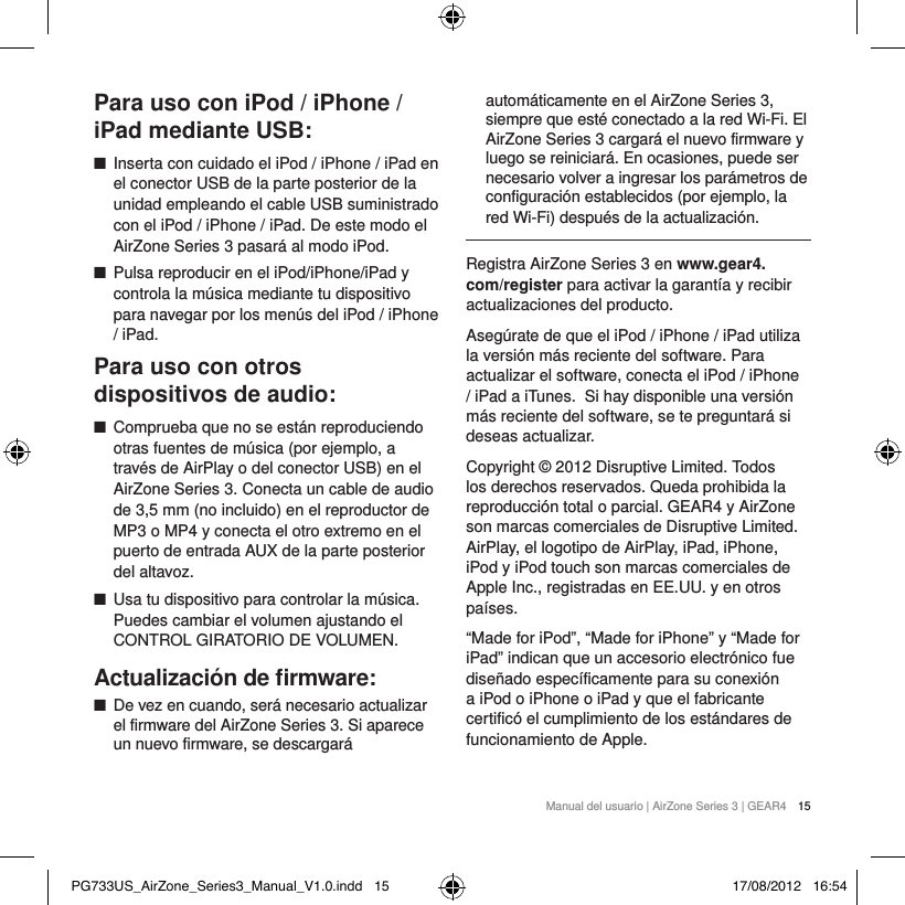 Manual del usuario | AirZone Series 3 | GEAR4 15Para uso con iPod / iPhone / iPad mediante USB: ■Inserta con cuidado el iPod / iPhone / iPad en el conector USB de la parte posterior de la unidad empleando el cable USB suministrado con el iPod / iPhone / iPad. De este modo el AirZone Series 3 pasar&aacute; al modo iPod. ■Pulsa reproducir en el iPod/iPhone/iPad y controla la m&uacute;sica mediante tu dispositivo para navegar por los men&uacute;s del iPod / iPhone / iPad.Para uso con otros dispositivos de audio: ■Comprueba que no se est&aacute;n reproduciendo otras fuentes de m&uacute;sica (por ejemplo, a trav&eacute;s de AirPlay o del conector USB) en el AirZone Series 3. Conecta un cable de audio de 3,5 mm (no incluido) en el reproductor de MP3 o MP4 y conecta el otro extremo en el puerto de entrada AUX de la parte posterior del altavoz. ■Usa tu dispositivo para controlar la m&uacute;sica. Puedes cambiar el volumen ajustando el CONTROL GIRATORIO DE VOLUMEN.Actualizaci&oacute;n de ﬁrmware: ■De vez en cuando, ser&aacute; necesario actualizar el firmware del AirZone Series 3. Si aparece un nuevo firmware, se descargar&aacute; autom&aacute;ticamente en el AirZone Series 3, siempre que est&eacute; conectado a la red Wi-Fi. El AirZone Series 3 cargar&aacute; el nuevo firmware y luego se reiniciar&aacute;. En ocasiones, puede ser necesario volver a ingresar los par&aacute;metros de configuraci&oacute;n establecidos (por ejemplo, la red Wi-Fi) despu&eacute;s de la actualizaci&oacute;n.Registra AirZone Series 3 en www.gear4.com/register para activar la garant&iacute;a y recibir actualizaciones del producto.Aseg&uacute;rate de que el iPod / iPhone / iPad utiliza la versi&oacute;n m&aacute;s reciente del software. Para actualizar el software, conecta el iPod / iPhone / iPad a iTunes. Si hay disponible una versi&oacute;n m&aacute;s reciente del software, se te preguntar&aacute; si deseas actualizar.Copyright &copy; 2012 Disruptive Limited. Todos los derechos reservados. Queda prohibida la reproducci&oacute;n total o parcial. GEAR4 y AirZone son marcas comerciales de Disruptive Limited. AirPlay, el logotipo de AirPlay, iPad, iPhone, iPod y iPod touch son marcas comerciales de Apple Inc., registradas en EE.UU. y en otros pa&iacute;ses.&ldquo;Made for iPod&rdquo;, &ldquo;Made for iPhone&rdquo; y &ldquo;Made for iPad&rdquo; indican que un accesorio electr&oacute;nico fue dise&ntilde;ado espec&iacute;ficamente para su conexi&oacute;n a iPod o iPhone o iPad y que el fabricante certific&oacute; el cumplimiento de los est&aacute;ndares de funcionamiento de Apple.PG733US_AirZone_Series3_Manual_V1.0.indd   15 17/08/2012   16:54