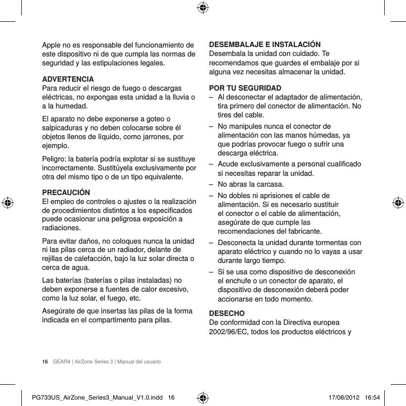 16  GEAR4 | AirZone Series 3 | Manual del usuarioApple no es responsable del funcionamiento de este dispositivo ni de que cumpla las normas de seguridad y las estipulaciones legales.ADVERTENCIAPara reducir el riesgo de fuego o descargas el&eacute;ctricas, no expongas esta unidad a la lluvia o a la humedad.El aparato no debe exponerse a goteo o salpicaduras y no deben colocarse sobre &eacute;l objetos llenos de l&iacute;quido, como jarrones, por ejemplo.Peligro: la bater&iacute;a podr&iacute;a explotar si se sustituye incorrectamente. Sustit&uacute;yela exclusivamente por otra del mismo tipo o de un tipo equivalente.PRECAUCI&Oacute;NEl empleo de controles o ajustes o la realizaci&oacute;n de procedimientos distintos a los especificados puede ocasionar una peligrosa exposici&oacute;n a radiaciones.Para evitar da&ntilde;os, no coloques nunca la unidad ni las pilas cerca de un radiador, delante de rejillas de calefacci&oacute;n, bajo la luz solar directa o cerca de agua.Las bater&iacute;as (bater&iacute;as o pilas instaladas) no deben exponerse a fuentes de calor excesivo, como la luz solar, el fuego, etc.Aseg&uacute;rate de que insertas las pilas de la forma indicada en el compartimento para pilas.DESEMBALAJE E INSTALACI&Oacute;NDesembala la unidad con cuidado. Te recomendamos que guardes el embalaje por si alguna vez necesitas almacenar la unidad.POR TU SEGURIDAD ‒ Al desconectar el adaptador de alimentaci&oacute;n, tira primero del conector de alimentaci&oacute;n. No tires del cable. ‒ No manipules nunca el conector de alimentaci&oacute;n con las manos h&uacute;medas, ya que podr&iacute;as provocar fuego o sufrir una descarga el&eacute;ctrica. ‒ Acude exclusivamente a personal cualificado si necesitas reparar la unidad.  ‒ No abras la carcasa. ‒ No dobles ni aprisiones el cable de alimentaci&oacute;n. Si es necesario sustituir el conector o el cable de alimentaci&oacute;n, aseg&uacute;rate de que cumple las recomendaciones del fabricante. ‒ Desconecta la unidad durante tormentas con aparato el&eacute;ctrico y cuando no lo vayas a usar durante largo tiempo. ‒ Si se usa como dispositivo de desconexi&oacute;n el enchufe o un conector de aparato, el dispositivo de desconexi&oacute;n deber&aacute; poder accionarse en todo momento.DESECHODe conformidad con la Directiva europea 2002/96/EC, todos los productos el&eacute;ctricos y PG733US_AirZone_Series3_Manual_V1.0.indd   16 17/08/2012   16:54