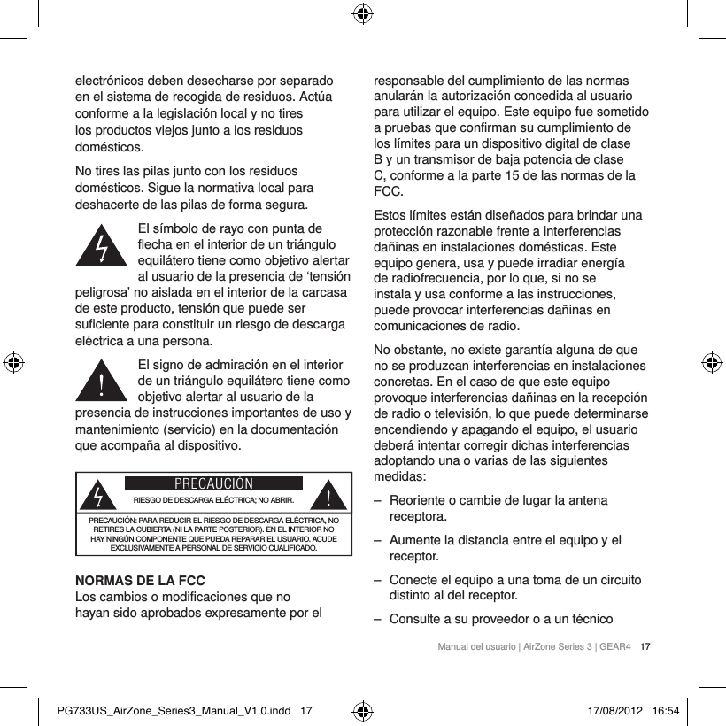 Manual del usuario | AirZone Series 3 | GEAR4 17electr&oacute;nicos deben desecharse por separado en el sistema de recogida de residuos. Act&uacute;a conforme a la legislaci&oacute;n local y no tires los productos viejos junto a los residuos dom&eacute;sticos.No tires las pilas junto con los residuos dom&eacute;sticos. Sigue la normativa local para deshacerte de las pilas de forma segura.El s&iacute;mbolo de rayo con punta de flecha en el interior de un tri&aacute;ngulo equil&aacute;tero tiene como objetivo alertar al usuario de la presencia de &lsquo;tensi&oacute;n peligrosa&rsquo; no aislada en el interior de la carcasa de este producto, tensi&oacute;n que puede ser suficiente para constituir un riesgo de descarga el&eacute;ctrica a una persona.El signo de admiraci&oacute;n en el interior de un tri&aacute;ngulo equil&aacute;tero tiene como objetivo alertar al usuario de la presencia de instrucciones importantes de uso y mantenimiento (servicio) en la documentaci&oacute;n que acompa&ntilde;a al dispositivo.PRECAUCI&Oacute;NRIESGO DE DESCARGA EL&Eacute;CTRICA; NO ABRIR.PRECAUCI&Oacute;N: PARA REDUCIR EL RIESGO DE DESCARGA EL&Eacute;CTRICA, NO RETIRES LA CUBIERTA (NI LA PARTE POSTERIOR). EN EL INTERIOR NO HAY NING&Uacute;N COMPONENTE QUE PUEDA REPARAR EL USUARIO. ACUDE EXCLUSIVAMENTE A PERSONAL DE SERVICIO CUALIFICADO.NORMAS DE LA FCC Los cambios o modificaciones que no hayan sido aprobados expresamente por el responsable del cumplimiento de las normas anular&aacute;n la autorizaci&oacute;n concedida al usuario para utilizar el equipo. Este equipo fue sometido a pruebas que confirman su cumplimiento de los l&iacute;mites para un dispositivo digital de clase B y un transmisor de baja potencia de clase C, conforme a la parte 15 de las normas de la FCC.Estos l&iacute;mites est&aacute;n dise&ntilde;ados para brindar una protecci&oacute;n razonable frente a interferencias da&ntilde;inas en instalaciones dom&eacute;sticas. Este equipo genera, usa y puede irradiar energ&iacute;a de radiofrecuencia, por lo que, si no se instala y usa conforme a las instrucciones, puede provocar interferencias da&ntilde;inas en comunicaciones de radio.No obstante, no existe garant&iacute;a alguna de que no se produzcan interferencias en instalaciones concretas. En el caso de que este equipo provoque interferencias da&ntilde;inas en la recepci&oacute;n de radio o televisi&oacute;n, lo que puede determinarse encendiendo y apagando el equipo, el usuario deber&aacute; intentar corregir dichas interferencias adoptando una o varias de las siguientes medidas:  ‒ Reoriente o cambie de lugar la antena receptora. ‒ Aumente la distancia entre el equipo y el receptor. ‒ Conecte el equipo a una toma de un circuito distinto al del receptor. ‒ Consulte a su proveedor o a un t&eacute;cnico PG733US_AirZone_Series3_Manual_V1.0.indd   17 17/08/2012   16:54
