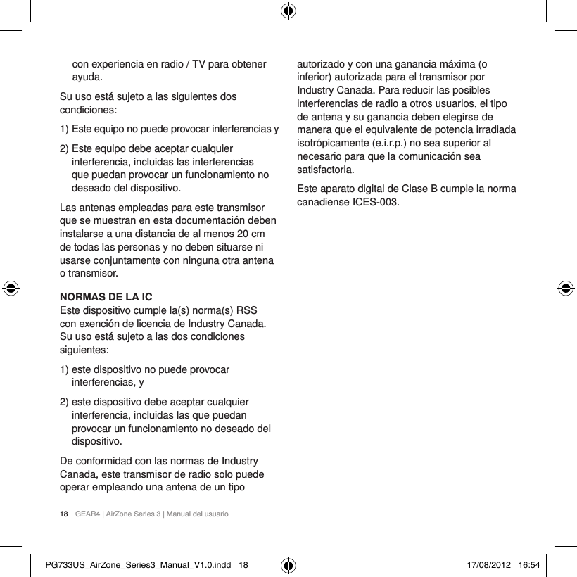 18  GEAR4 | AirZone Series 3 | Manual del usuariocon experiencia en radio / TV para obtener ayuda.Su uso est&aacute; sujeto a las siguientes dos condiciones:1)  Este equipo no puede provocar interferencias y2)  Este equipo debe aceptar cualquier interferencia, incluidas las interferencias que puedan provocar un funcionamiento no deseado del dispositivo.Las antenas empleadas para este transmisor que se muestran en esta documentaci&oacute;n deben instalarse a una distancia de al menos 20 cm de todas las personas y no deben situarse ni usarse conjuntamente con ninguna otra antena o transmisor.NORMAS DE LA ICEste dispositivo cumple la(s) norma(s) RSS con exenci&oacute;n de licencia de Industry Canada. Su uso est&aacute; sujeto a las dos condiciones siguientes:1)  este dispositivo no puede provocar interferencias, y2)  este dispositivo debe aceptar cualquier interferencia, incluidas las que puedan provocar un funcionamiento no deseado del dispositivo.De conformidad con las normas de Industry Canada, este transmisor de radio solo puede operar empleando una antena de un tipo autorizado y con una ganancia m&aacute;xima (o inferior) autorizada para el transmisor por Industry Canada. Para reducir las posibles interferencias de radio a otros usuarios, el tipo de antena y su ganancia deben elegirse de manera que el equivalente de potencia irradiada isotr&oacute;picamente (e.i.r.p.) no sea superior al necesario para que la comunicaci&oacute;n sea satisfactoria.Este aparato digital de Clase B cumple la norma canadiense ICES-003.PG733US_AirZone_Series3_Manual_V1.0.indd   18 17/08/2012   16:54