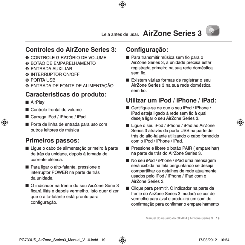 Manual do usu&aacute;rio do GEAR4 | AirZone Series 3 19Leia antes de usar.  AirZone Series 3Controles do AirZone Series 3:➊   CONTROLE GIRAT&Oacute;RIO DE VOLUME ➋   BOT&Atilde;O DE EMPARELHAMENTO➌   ENTRADA  AUXILIAR➍  INTERRUPTOR ON/OFF➎   PORTA  USB➏  ENTRADA DE FONTE DE ALIMENTA&Ccedil;&Atilde;OCaracter&iacute;sticas do produto: ■AirPlay ■Controle frontal de volume ■Carrega iPod / iPhone / iPad ■Porta de linha de entrada para uso com outros leitores de m&uacute;sicaPrimeiros passos: ■Ligue o cabo de alimenta&ccedil;&atilde;o primeiro &agrave; parte de tr&aacute;s da unidade, depois &agrave; tomada de corrente el&eacute;trica.  ■Para ligar o alto-falante, pressione o interruptor POWER na parte de tr&aacute;s  da unidade.  ■O indicador na frente do seu AirZone S&eacute;rie 3 ficar&aacute; lil&aacute;s e depois vermelho. Isto quer dizer que o alto-falante est&aacute; pronto para configura&ccedil;&atilde;o.  Conﬁgura&ccedil;&atilde;o: ■Para transmitir m&uacute;sica sem fio para o AirZone Series 3, a unidade precisa estar registrada primeiro na sua rede dom&eacute;stica sem fio.  ■Existem v&aacute;rias formas de registrar o seu AirZone Series 3 na sua rede dom&eacute;stica sem fio.Utilizar um iPod / iPhone / iPad: ■Certifique-se de que o seu iPod / iPhone / iPad esteja ligado &agrave; rede sem fio &agrave; qual deseja ligar o seu AirZone Series 3.  ■Ligue o seu iPod / iPhone / iPad ao AirZone Series 3 atrav&eacute;s da porta USB na parte de tr&aacute;s do alto-falante utilizando o cabo fornecido com o iPod / iPhone / iPad.  ■Pressione e libere o bot&atilde;o PAIR ( emparelhar) na parte de tr&aacute;s do AirZone Series 3.  ■No seu iPod / iPhone / iPad uma mensagem ser&aacute; exibida na tela perguntando se deseja compartilhar os detalhes de rede atualmente usados pelo iPod / iPhone / iPad com o AirZone Series 3.  ■Clique para permitir. O indicador na parte da frente do AirZone Series 3 mudar&aacute; de cor de vermelho para azul e produzir&aacute; um som de confirma&ccedil;&atilde;o para confirmar o emparelhamento PG733US_AirZone_Series3_Manual_V1.0.indd   19 17/08/2012   16:54