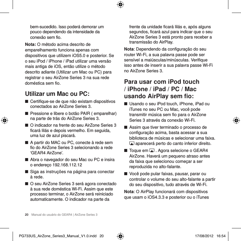 20  Manual do usu&aacute;rio do GEAR4 | AirZone Series 3bem-sucedido. Isso poder&aacute; demorar um  pouco dependendo da intensidade da  conex&atilde;o sem fio.Nota: O m&eacute;todo acima descrito de emparelhamento funciona apenas com dispositivos que utilizem iOS5.0 e posterior. Se o seu iPod / iPhone / iPad utilizar uma vers&atilde;o mais antiga de iOS, ent&atilde;o utilize o m&eacute;todo descrito adiante (Utilizar um Mac ou PC) para registrar o seu AirZone Series 3 na sua rede dom&eacute;stica sem fio.Utilizar um Mac ou PC: ■Certifique-se de que n&atilde;o existam dispositivos conectados ao AirZone Series 3. ■Pressione e libere o bot&atilde;o PAIR ( emparelhar) na parte de tr&aacute;s do AirZone Series 3.  ■O indicador na frente do seu AirZone Series 3 ficar&aacute; lil&aacute;s e depois vermelho. Em seguida, uma luz de azul piscar&aacute;. ■A partir do MAC ou PC, conecte &agrave; rede sem fio do AirZone Series 3 selecionando a rede &lsquo;GEAR4 AirZone&rsquo;. ■Abra o navegador do seu Mac ou PC e insira o endere&ccedil;o 192.168.112.12 ■Siga as instru&ccedil;&otilde;es na p&aacute;gina para conectar &agrave; rede.  ■O seu AirZone Series 3 ser&aacute; agora conectado &agrave; sua rede dom&eacute;stica Wi-Fi. Assim que este processo terminar, o AirZone ser&aacute; reiniciado automaticamente. O indicador na parte da frente da unidade ficar&aacute; lil&aacute;s e, ap&oacute;s alguns segundos, ficar&aacute; azul para indicar que o seu AirZone Series 3 est&aacute; pronto para receber a transmiss&atilde;o do AirPlay. Nota: Dependendo da configura&ccedil;&atilde;o do seu router Wi-Fi, a sua palavra passe pode ser sens&iacute;vel a mai&uacute;sculas/min&uacute;sculas. Verifique isso antes de inserir a sua palavra passe Wi-Fi no AirZone Series 3.Para usar com iPod touch / iPhone / iPad / PC / Mac usando AirPlay sem ﬁo: ■Usando o seu iPod touch, iPhone, iPad ou iTunes no seu PC ou Mac, voc&ecirc; pode transmitir m&uacute;sica sem fio para o AirZone Series 3 atrav&eacute;s da conex&atilde;o Wi-Fi.  ■Assim que tiver terminado o processo de configura&ccedil;&atilde;o acima, basta acessar a sua biblioteca de m&uacute;sicas e selecionar uma faixa.  aparecer&aacute; perto do canto inferior direito. ■Toque em   . Agora selecione o GEAR4 AirZone. Haver&aacute; um pequeno atraso antes da faixa que selecionou come&ccedil;ar a ser reproduzida no alto-falante. ■Voc&ecirc; pode pular faixas, pausar, parar ou controlar o volume do seu alto-falante a partir do seu dispositivo, tudo atrav&eacute;s de Wi-Fi.Nota: O AirPlay funcionar&aacute; com dispositivos que usam o iOS4.3.3 e posterior ou o iTunes PG733US_AirZone_Series3_Manual_V1.0.indd   20 17/08/2012   16:54