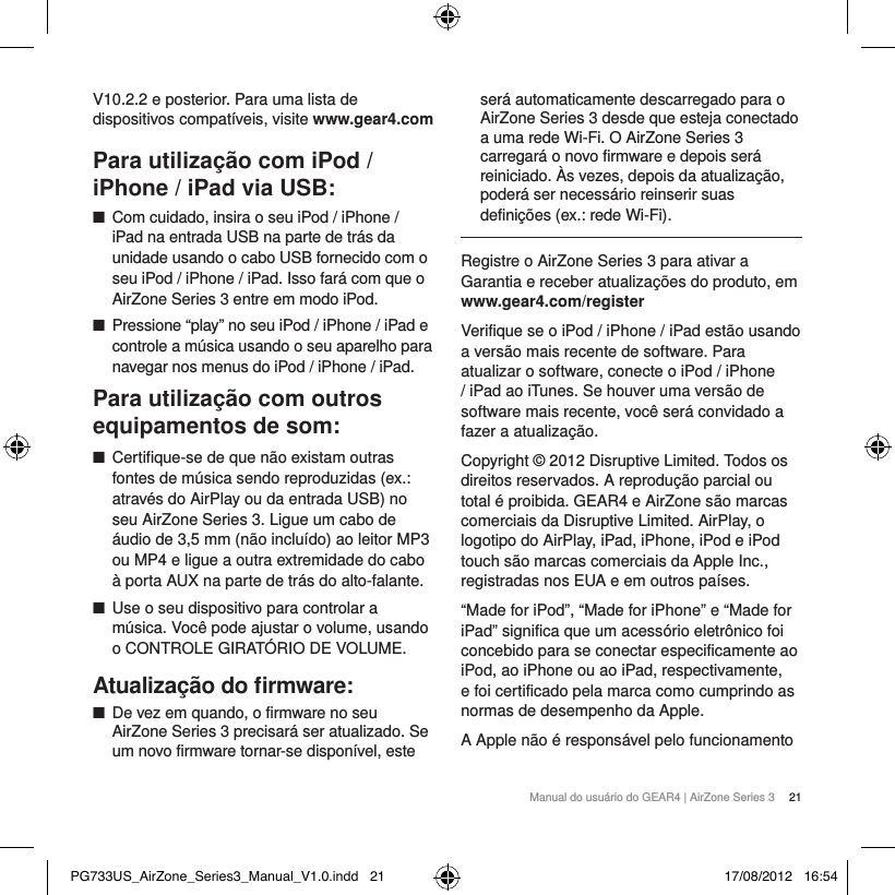 Manual do usu&aacute;rio do GEAR4 | AirZone Series 3  21V10.2.2 e posterior. Para uma lista de dispositivos compat&iacute;veis, visite www.gear4.comPara utiliza&ccedil;&atilde;o com iPod / iPhone / iPad via USB: ■Com cuidado, insira o seu iPod / iPhone / iPad na entrada USB na parte de tr&aacute;s da unidade usando o cabo USB fornecido com o seu iPod / iPhone / iPad. Isso far&aacute; com que o AirZone Series 3 entre em modo iPod. ■Pressione &ldquo;play&rdquo; no seu iPod / iPhone / iPad e controle a m&uacute;sica usando o seu aparelho para navegar nos menus do iPod / iPhone / iPad.Para utiliza&ccedil;&atilde;o com outros equipamentos de som: ■Certifique-se de que n&atilde;o existam outras fontes de m&uacute;sica sendo reproduzidas (ex.: atrav&eacute;s do AirPlay ou da entrada USB) no seu AirZone Series 3. Ligue um cabo de &aacute;udio de 3,5 mm (n&atilde;o inclu&iacute;do) ao leitor MP3 ou MP4 e ligue a outra extremidade do cabo &agrave; porta AUX na parte de tr&aacute;s do alto-falante. ■Use o seu dispositivo para controlar a m&uacute;sica. Voc&ecirc; pode ajustar o volume, usando o CONTROLE GIRAT&Oacute;RIO DE VOLUME.Atualiza&ccedil;&atilde;o do ﬁrmware: ■De vez em quando, o firmware no seu AirZone Series 3 precisar&aacute; ser atualizado. Se um novo firmware tornar-se dispon&iacute;vel, este ser&aacute; automaticamente descarregado para o AirZone Series 3 desde que esteja conectado a uma rede Wi-Fi. O AirZone Series 3 carregar&aacute; o novo firmware e depois ser&aacute; reiniciado. &Agrave;s vezes, depois da atualiza&ccedil;&atilde;o, poder&aacute; ser necess&aacute;rio reinserir suas defini&ccedil;&otilde;es (ex.: rede Wi-Fi).Registre o AirZone Series 3 para ativar a Garantia e receber atualiza&ccedil;&otilde;es do produto, em www.gear4.com/registerVerifique se o iPod / iPhone / iPad est&atilde;o usando a vers&atilde;o mais recente de software. Para atualizar o software, conecte o iPod / iPhone / iPad ao iTunes. Se houver uma vers&atilde;o de software mais recente, voc&ecirc; ser&aacute; convidado a fazer a atualiza&ccedil;&atilde;o.Copyright &copy; 2012 Disruptive Limited. Todos os direitos reservados. A reprodu&ccedil;&atilde;o parcial ou total &eacute; proibida. GEAR4 e AirZone s&atilde;o marcas comerciais da Disruptive Limited. AirPlay, o logotipo do AirPlay, iPad, iPhone, iPod e iPod touch s&atilde;o marcas comerciais da Apple Inc., registradas nos EUA e em outros pa&iacute;ses.&ldquo;Made for iPod&rdquo;, &ldquo;Made for iPhone&rdquo; e &ldquo;Made for iPad&rdquo; significa que um acess&oacute;rio eletr&ocirc;nico foi concebido para se conectar especificamente ao iPod, ao iPhone ou ao iPad, respectivamente, e foi certificado pela marca como cumprindo as normas de desempenho da Apple.A Apple n&atilde;o &eacute; respons&aacute;vel pelo funcionamento PG733US_AirZone_Series3_Manual_V1.0.indd   21 17/08/2012   16:54