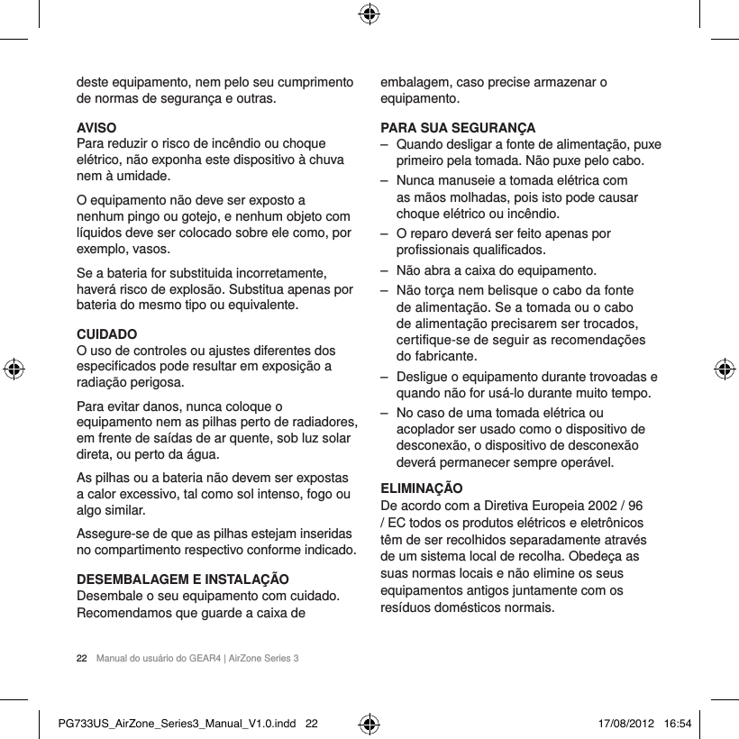 22  Manual do usu&aacute;rio do GEAR4 | AirZone Series 3deste equipamento, nem pelo seu cumprimento de normas de seguran&ccedil;a e outras.AVISOPara reduzir o risco de inc&ecirc;ndio ou choque el&eacute;trico, n&atilde;o exponha este dispositivo &agrave; chuva nem &agrave; umidade.O equipamento n&atilde;o deve ser exposto a nenhum pingo ou gotejo, e nenhum objeto com l&iacute;quidos deve ser colocado sobre ele como, por exemplo, vasos.Se a bateria for substituida incorretamente, haver&aacute; risco de explos&atilde;o. Substitua apenas por bateria do mesmo tipo ou equivalente.CUIDADOO uso de controles ou ajustes diferentes dos especificados pode resultar em exposi&ccedil;&atilde;o a radia&ccedil;&atilde;o perigosa.Para evitar danos, nunca coloque o equipamento nem as pilhas perto de radiadores, em frente de sa&iacute;das de ar quente, sob luz solar direta, ou perto da &aacute;gua.As pilhas ou a bateria n&atilde;o devem ser expostas a calor excessivo, tal como sol intenso, fogo ou algo similar.Assegure-se de que as pilhas estejam inseridas no compartimento respectivo conforme indicado.DESEMBALAGEM E INSTALA&Ccedil;&Atilde;ODesembale o seu equipamento com cuidado. Recomendamos que guarde a caixa de embalagem, caso precise armazenar o equipamento.PARA SUA SEGURAN&Ccedil;A ‒ Quando desligar a fonte de alimenta&ccedil;&atilde;o, puxe primeiro pela tomada. N&atilde;o puxe pelo cabo. ‒ Nunca manuseie a tomada el&eacute;trica com as m&atilde;os molhadas, pois isto pode causar choque el&eacute;trico ou inc&ecirc;ndio. ‒ O reparo dever&aacute; ser feito apenas por profissionais qualificados. ‒ N&atilde;o abra a caixa do equipamento. ‒ N&atilde;o tor&ccedil;a nem belisque o cabo da fonte de alimenta&ccedil;&atilde;o. Se a tomada ou o cabo de alimenta&ccedil;&atilde;o precisarem ser trocados, certifique-se de seguir as recomenda&ccedil;&otilde;es do fabricante. ‒ Desligue o equipamento durante trovoadas e quando n&atilde;o for us&aacute;-lo durante muito tempo. ‒ No caso de uma tomada el&eacute;trica ou acoplador ser usado como o dispositivo de desconex&atilde;o, o dispositivo de desconex&atilde;o dever&aacute; permanecer sempre oper&aacute;vel.ELIMINA&Ccedil;&Atilde;ODe acordo com a Diretiva Europeia 2002 / 96 / EC todos os produtos el&eacute;tricos e eletr&ocirc;nicos t&ecirc;m de ser recolhidos separadamente atrav&eacute;s de um sistema local de recolha. Obede&ccedil;a as suas normas locais e n&atilde;o elimine os seus equipamentos antigos juntamente com os res&iacute;duos dom&eacute;sticos normais.PG733US_AirZone_Series3_Manual_V1.0.indd   22 17/08/2012   16:54