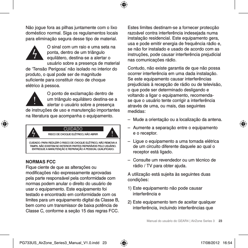 Manual do usu&aacute;rio do GEAR4 | AirZone Series 3  23N&atilde;o jogue fora as pilhas juntamente com o lixo dom&eacute;stico normal. Siga os regulamentos locais para elimina&ccedil;&atilde;o segura desse tipo de material.O sinal com um raio e uma seta na ponta, dentro de um tri&acirc;ngulo equil&aacute;tero, destina-se a alertar o usu&aacute;rio sobre a presen&ccedil;a de material de &lsquo;Tens&atilde;o Perigosa&rsquo; n&atilde;o isolado no interior do produto, o qual pode ser de magnitude suficiente para constituir risco de choque el&eacute;trico &agrave; pessoa.O ponto de exclama&ccedil;&atilde;o dentro de um tri&acirc;ngulo equil&aacute;tero destina-se a alertar o usu&aacute;rio sobre a presen&ccedil;a de instru&ccedil;&otilde;es de uso e manuten&ccedil;&atilde;o importantes na literatura que acompanha o equipamento.CUIDADORISCO DE CHOQUE EL&Eacute;TRICO, N&Atilde;O ABRIRCUIDADO: PARA REDUZIR O RISCO DE CHOQUE EL&Eacute;TRICO, N&Atilde;O REMOVA A TAMPA. N&Atilde;O EXISTEM NO INTERIOR PARTES REPAR&Aacute;VEIS PELO USU&Aacute;RIO. ENTREGUE A MANUTEN&Ccedil;&Atilde;O E REPARA&Ccedil;&Atilde;O A PESSOAL QUALIFICADO.NORMAS FCC Fique ciente de que as altera&ccedil;&otilde;es ou modifica&ccedil;&otilde;es n&atilde;o expressamente aprovadas pela parte respons&aacute;vel pela conformidade com normas podem anular o direito do usu&aacute;rio de usar o equipamento. Este equipamento foi testado e encontrado em conformidade com os limites para um equipamento digital da Classe B, bem como um transmissor de baixa pot&ecirc;ncia de Classe C, conforme a se&ccedil;&atilde;o 15 das regras FCC.Estes limites destinam-se a fornecer protec&ccedil;&atilde;o razo&aacute;vel contra interfer&ecirc;ncia indesejada numa instala&ccedil;&atilde;o residencial. Este equipamento gera, usa e pode emitir energia de frequ&ecirc;ncia r&aacute;dio e, se n&atilde;o for instalado e usado de acordo com as instru&ccedil;&otilde;es, pode causar interfer&ecirc;ncia prejudicial nas comunica&ccedil;&otilde;es r&aacute;dio.Contudo, n&atilde;o existe garantia de que n&atilde;o possa ocorrer interfer&ecirc;ncia em uma dada instala&ccedil;&atilde;o. Se este equipamento causar interfer&ecirc;ncias prejudiciais &agrave; recep&ccedil;&atilde;o de r&aacute;dio ou de televis&atilde;o, o que pode ser determinado desligando e voltando a ligar o equipamento, recomenda-se que o usu&aacute;rio tente corrigir a interfer&ecirc;ncia atrav&eacute;s de uma, ou mais, das seguintes medidas:  ‒ Mude a orienta&ccedil;&atilde;o ou a localiza&ccedil;&atilde;o da antena. ‒ Aumente a separa&ccedil;&atilde;o entre o equipamento e o receptor. ‒ Ligue o equipamento a uma tomada el&eacute;trica de um circuito diferente daquele ao qual o receptor est&aacute; ligado. ‒ Consulte um revendedor ou um t&eacute;cnico de r&aacute;dio / TV para obter ajuda.A utiliza&ccedil;&atilde;o est&aacute; sujeita &agrave;s seguintes duas condi&ccedil;&otilde;es:1)  Este equipamento n&atilde;o pode causar interfer&ecirc;ncia e2)  Este equipamento tem de aceitar qualquer interfer&ecirc;ncia, incluindo interfer&ecirc;ncias que PG733US_AirZone_Series3_Manual_V1.0.indd   23 17/08/2012   16:54