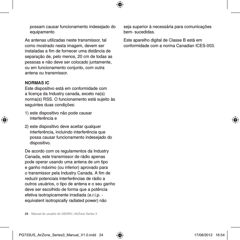 24  Manual do usu&aacute;rio do GEAR4 | AirZone Series 3possam causar funcionamento indesejado do equipamentoAs antenas utilizadas neste transmissor, tal como mostrado nesta imagem, devem ser instaladas a fim de fornecer uma dist&acirc;ncia de separa&ccedil;&atilde;o de, pelo menos, 20 cm de todas as pessoas e n&atilde;o deve ser colocado juntamente, ou em funcionamento conjunto, com outra antena ou transmissor.NORMAS ICEste dispositivo est&aacute; em conformidade com a licen&ccedil;a da Industry canada, exceto na(s) norma(s) RSS. O funcionamento est&aacute; sujeito &agrave;s seguintes duas condi&ccedil;&otilde;es: 1)  este dispositivo n&atilde;o pode causar interfer&ecirc;ncia e2)  este dispositivo deve aceitar qualquer interfer&ecirc;ncia, incluindo interfer&ecirc;ncia que possa causar funcionamento indesejado do dispositivo.De acordo com os regulamentos da Industry Canada, este transmissor de r&aacute;dio apenas pode operar usando uma antena de um tipo e ganho m&aacute;ximo (ou inferior) aprovado para o transmissor pela Industry Canada. A fim de reduzir potenciais interfer&ecirc;ncias de r&aacute;dio a outros usu&aacute;rios, o tipo de antena e o seu ganho deve ser escolhido de forma que a pot&ecirc;ncia efetiva isotropicamente irradiada (e.r.i.p. - equivalent isotropically radiated power) n&atilde;o seja superior &agrave; necess&aacute;ria para comunica&ccedil;&otilde;es bem- sucedidas.Este aparelho digital de Classe B est&aacute; em conformidade com a norma Canadian ICES-003.PG733US_AirZone_Series3_Manual_V1.0.indd   24 17/08/2012   16:54