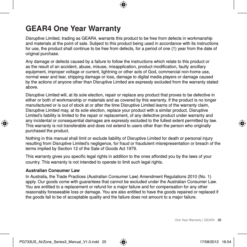 One Year Warranty | GEAR4 25GEAR4 One Year WarrantyDisruptive Limited, trading as GEAR4, warrants this product to be free from defects in workmanship and materials at the point of sale. Subject to this product being used in accordance with its instructions for use, the product shall continue to be free from defects, for a period of one (1) year from the date of original purchase. Any damage or defects caused by a failure to follow the instructions which relate to this product or as the result of an accident, abuse, misuse, misapplication, product modification, faulty ancillary equipment, improper voltage or current, lightning or other acts of God, commercial non-home use, normal wear and tear, shipping damage or loss, damage to digital media players or damage caused by the actions of anyone other than Disruptive Limited are expressly excluded from the warranty stated above.Disruptive Limited will, at its sole election, repair or replace any product that proves to be defective in either or both of workmanship or materials and as covered by this warranty. If the product is no longer manufactured or is out of stock at or after the time Disruptive Limited learns of the warranty claim, Disruptive Limited may, at its sole election, replace your product with a similar product. Disruptive Limited&rsquo;s liability is limited to the repair or replacement, of any defective product under warranty and any incidental or consequential damages are expressly excluded to the fullest extent permitted by law. This warranty is not transferable and does not extend to users other than the person who originally purchased the product.Nothing in this manual shall limit or exclude liability of Disruptive Limited for death or personal injury resulting from Disruptive Limited&rsquo;s negligence, for fraud or fraudulent misrepresentation or breach of the terms implied by Section 12 of the Sale of Goods Act 1979.This warranty gives you specific legal rights in addition to the ones afforded you by the laws of your country. This warranty is not intended to operate to limit such legal rights.Australian Consumer Law In Australia, the Trade Practices (Australian Consumer Law) Amendment Regulations 2010 (No. 1) apply. Our goods come with guarantees that cannot be excluded under the Australian Consumer Law. You are entitled to a replacement or refund for a major failure and for compensation for any other reasonably foreseeable loss or damage. You are also entitled to have the goods repaired or replaced if the goods fail to be of acceptable quality and the failure does not amount to a major failure.PG733US_AirZone_Series3_Manual_V1.0.indd   25 17/08/2012   16:54