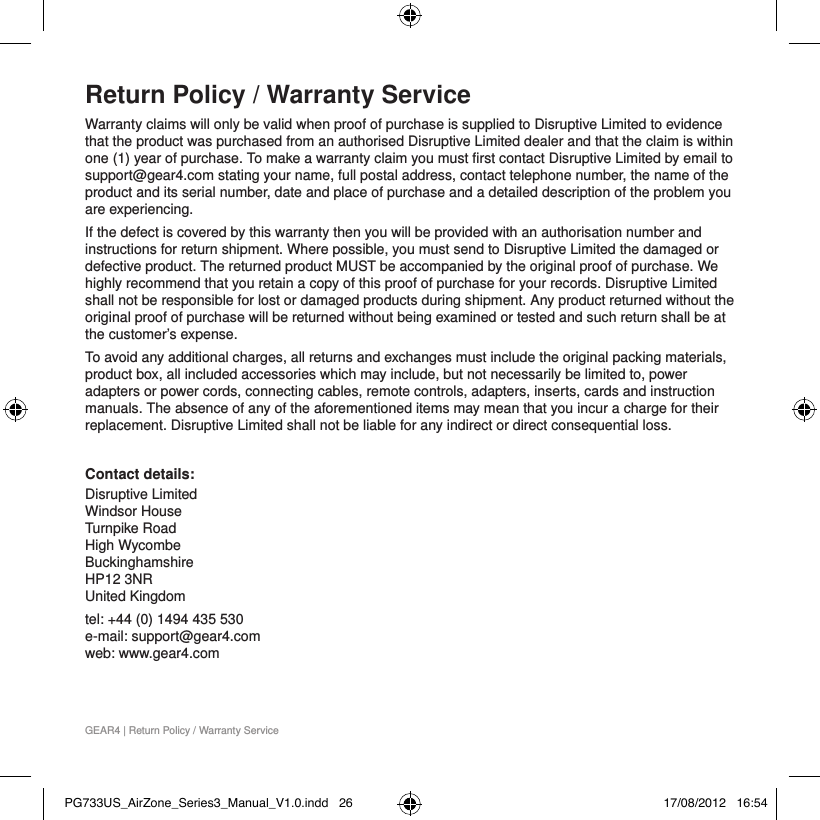 GEAR4 | Return Policy / Warranty ServiceReturn Policy / Warranty ServiceWarranty claims will only be valid when proof of purchase is supplied to Disruptive Limited to evidence that the product was purchased from an authorised Disruptive Limited dealer and that the claim is within one (1) year of purchase. To make a warranty claim you must first contact Disruptive Limited by email to support@gear4.com stating your name, full postal address, contact telephone number, the name of the product and its serial number, date and place of purchase and a detailed description of the problem you are experiencing.If the defect is covered by this warranty then you will be provided with an authorisation number and instructions for return shipment. Where possible, you must send to Disruptive Limited the damaged or defective product. The returned product MUST be accompanied by the original proof of purchase. We highly recommend that you retain a copy of this proof of purchase for your records. Disruptive Limited shall not be responsible for lost or damaged products during shipment. Any product returned without the original proof of purchase will be returned without being examined or tested and such return shall be at the customer&rsquo;s expense.To avoid any additional charges, all returns and exchanges must include the original packing materials, product box, all included accessories which may include, but not necessarily be limited to, power adapters or power cords, connecting cables, remote controls, adapters, inserts, cards and instruction manuals. The absence of any of the aforementioned items may mean that you incur a charge for their replacement. Disruptive Limited shall not be liable for any indirect or direct consequential loss. Contact details:Disruptive Limited Windsor House Turnpike Road High Wycombe Buckinghamshire  HP12 3NR  United Kingdomtel: +44 (0) 1494 435 530 e-mail: support@gear4.com web: www.gear4.comPG733US_AirZone_Series3_Manual_V1.0.indd   26 17/08/2012   16:54