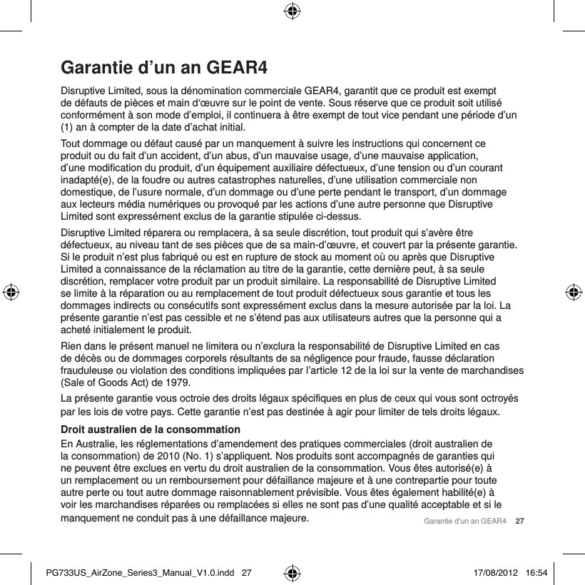 Garantie d&rsquo;un an GEAR4Disruptive Limited, sous la d&eacute;nomination commerciale GEAR4, garantit que ce produit est exempt de d&eacute;fauts de pi&egrave;ces et main d&lsquo;&oelig;uvre sur le point de vente. Sous r&eacute;serve que ce produit soit utilis&eacute; conform&eacute;ment &agrave; son mode d&rsquo;emploi, il continuera &agrave; &ecirc;tre exempt de tout vice pendant une p&eacute;riode d&rsquo;un (1) an &agrave; compter de la date d&rsquo;achat initial. Tout dommage ou d&eacute;faut caus&eacute; par un manquement &agrave; suivre les instructions qui concernent ce produit ou du fait d&rsquo;un accident, d&rsquo;un abus, d&rsquo;un mauvaise usage, d&rsquo;une mauvaise application, d&rsquo;une modification du produit, d&rsquo;un &eacute;quipement auxiliaire d&eacute;fectueux, d&rsquo;une tension ou d&rsquo;un courant inadapt&eacute;(e), de la foudre ou autres catastrophes naturelles, d&rsquo;une utilisation commerciale non domestique, de l&rsquo;usure normale, d&rsquo;un dommage ou d&rsquo;une perte pendant le transport, d&rsquo;un dommage aux lecteurs m&eacute;dia num&eacute;riques ou provoqu&eacute; par les actions d&rsquo;une autre personne que Disruptive Limited sont express&eacute;ment exclus de la garantie stipul&eacute;e ci-dessus. Disruptive Limited r&eacute;parera ou remplacera, &agrave; sa seule discr&eacute;tion, tout produit qui s&rsquo;av&egrave;re &ecirc;tre d&eacute;fectueux, au niveau tant de ses pi&egrave;ces que de sa main-d&rsquo;&oelig;uvre, et couvert par la pr&eacute;sente garantie. Si le produit n&rsquo;est plus fabriqu&eacute; ou est en rupture de stock au moment o&ugrave; ou apr&egrave;s que Disruptive Limited a connaissance de la r&eacute;clamation au titre de la garantie, cette derni&egrave;re peut, &agrave; sa seule discr&eacute;tion, remplacer votre produit par un produit similaire. La responsabilit&eacute; de Disruptive Limited se limite &agrave; la r&eacute;paration ou au remplacement de tout produit d&eacute;fectueux sous garantie et tous les dommages indirects ou cons&eacute;cutifs sont express&eacute;ment exclus dans la mesure autoris&eacute;e par la loi. La pr&eacute;sente garantie n&rsquo;est pas cessible et ne s&rsquo;&eacute;tend pas aux utilisateurs autres que la personne qui a achet&eacute; initialement le produit. Rien dans le pr&eacute;sent manuel ne limitera ou n&rsquo;exclura la responsabilit&eacute; de Disruptive Limited en cas de d&eacute;c&egrave;s ou de dommages corporels r&eacute;sultants de sa n&eacute;gligence pour fraude, fausse d&eacute;claration frauduleuse ou violation des conditions impliqu&eacute;es par l&rsquo;article 12 de la loi sur la vente de marchandises (Sale of Goods Act) de 1979.La pr&eacute;sente garantie vous octroie des droits l&eacute;gaux sp&eacute;cifiques en plus de ceux qui vous sont octroy&eacute;s par les lois de votre pays. Cette garantie n&rsquo;est pas destin&eacute;e &agrave; agir pour limiter de tels droits l&eacute;gaux. Droit australien de la consommationEn Australie, les r&eacute;glementations d&rsquo;amendement des pratiques commerciales (droit australien de la consommation) de 2010 (No. 1) s&rsquo;appliquent. Nos produits sont accompagn&eacute;s de garanties qui ne peuvent &ecirc;tre exclues en vertu du droit australien de la consommation. Vous &ecirc;tes autoris&eacute;(e) &agrave; un remplacement ou un remboursement pour d&eacute;faillance majeure et &agrave; une contrepartie pour toute autre perte ou tout autre dommage raisonnablement pr&eacute;visible. Vous &ecirc;tes &eacute;galement habilit&eacute;(e) &agrave; voir les marchandises r&eacute;par&eacute;es ou remplac&eacute;es si elles ne sont pas d&rsquo;une qualit&eacute; acceptable et si le manquement ne conduit pas &agrave; une d&eacute;faillance majeure. Garantie d&rsquo;un an GEAR4  27PG733US_AirZone_Series3_Manual_V1.0.indd   27 17/08/2012   16:54