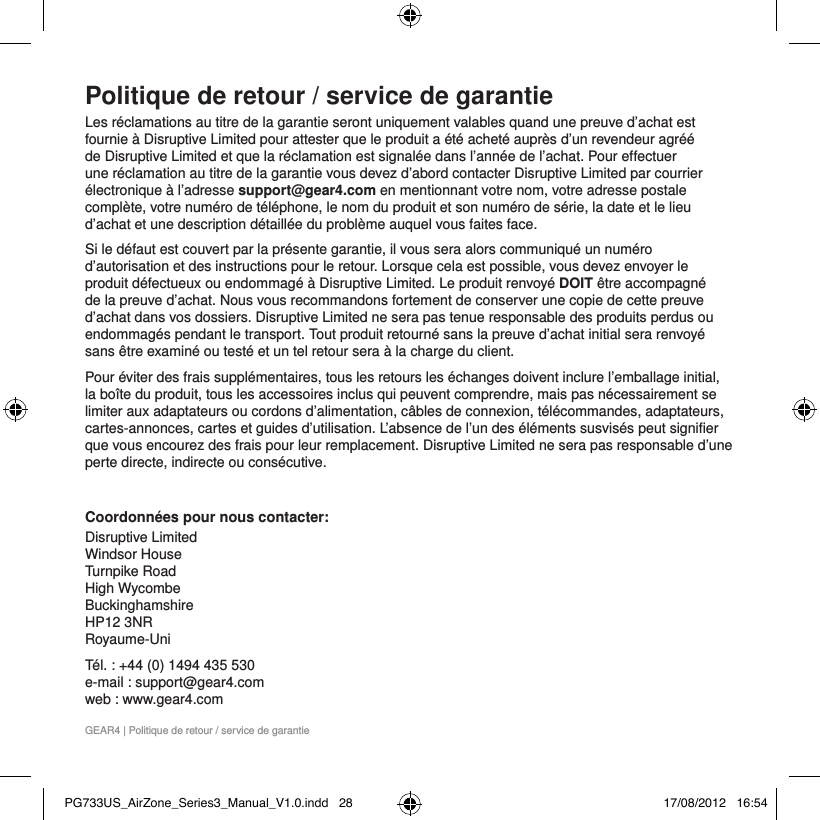 GEAR4 | Politique de retour / service de garantiePolitique de retour / service de garantieLes r&eacute;clamations au titre de la garantie seront uniquement valables quand une preuve d&rsquo;achat est fournie &agrave; Disruptive Limited pour attester que le produit a &eacute;t&eacute; achet&eacute; aupr&egrave;s d&rsquo;un revendeur agr&eacute;&eacute; de Disruptive Limited et que la r&eacute;clamation est signal&eacute;e dans l&rsquo;ann&eacute;e de l&rsquo;achat. Pour effectuer une r&eacute;clamation au titre de la garantie vous devez d&rsquo;abord contacter Disruptive Limited par courrier &eacute;lectronique &agrave; l&rsquo;adresse support@gear4.com en mentionnant votre nom, votre adresse postale compl&egrave;te, votre num&eacute;ro de t&eacute;l&eacute;phone, le nom du produit et son num&eacute;ro de s&eacute;rie, la date et le lieu d&rsquo;achat et une description d&eacute;taill&eacute;e du probl&egrave;me auquel vous faites face.Si le d&eacute;faut est couvert par la pr&eacute;sente garantie, il vous sera alors communiqu&eacute; un num&eacute;ro d&rsquo;autorisation et des instructions pour le retour. Lorsque cela est possible, vous devez envoyer le produit d&eacute;fectueux ou endommag&eacute; &agrave; Disruptive Limited. Le produit renvoy&eacute; DOIT &ecirc;tre accompagn&eacute; de la preuve d&rsquo;achat. Nous vous recommandons fortement de conserver une copie de cette preuve d&rsquo;achat dans vos dossiers. Disruptive Limited ne sera pas tenue responsable des produits perdus ou endommag&eacute;s pendant le transport. Tout produit retourn&eacute; sans la preuve d&rsquo;achat initial sera renvoy&eacute; sans &ecirc;tre examin&eacute; ou test&eacute; et un tel retour sera &agrave; la charge du client.Pour &eacute;viter des frais suppl&eacute;mentaires, tous les retours les &eacute;changes doivent inclure l&rsquo;emballage initial, la bo&icirc;te du produit, tous les accessoires inclus qui peuvent comprendre, mais pas n&eacute;cessairement se limiter aux adaptateurs ou cordons d&rsquo;alimentation, c&acirc;bles de connexion, t&eacute;l&eacute;commandes, adaptateurs, cartes-annonces, cartes et guides d&rsquo;utilisation. L&rsquo;absence de l&rsquo;un des &eacute;l&eacute;ments susvis&eacute;s peut signifier que vous encourez des frais pour leur remplacement. Disruptive Limited ne sera pas responsable d&rsquo;une perte directe, indirecte ou cons&eacute;cutive. Coordonn&eacute;es pour nous contacter:Disruptive Limited Windsor House Turnpike Road High Wycombe Buckinghamshire  HP12 3NR  Royaume-UniT&eacute;l. : +44 (0) 1494 435 530 e-mail : support@gear4.com web : www.gear4.comPG733US_AirZone_Series3_Manual_V1.0.indd   28 17/08/2012   16:54