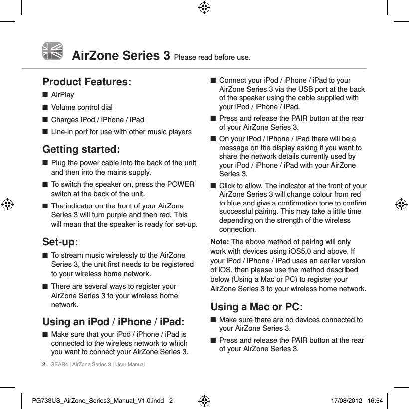 AirZone Series 3  Please read before use.2  GEAR4 | AirZone Series 3 | User ManualProduct Features: ■AirPlay ■Volume control dial ■Charges iPod / iPhone / iPad ■Line-in port for use with other music playersGetting started: ■Plug the power cable into the back of the unit and then into the mains supply. ■To switch the speaker on, press the POWER switch at the back of the unit.  ■The indicator on the front of your AirZone Series 3 will turn purple and then red. This will mean that the speaker is ready for set-up. Set-up: ■To stream music wirelessly to the AirZone Series 3, the unit first needs to be registered to your wireless home network.  ■There are several ways to register your AirZone Series 3 to your wireless home network.Using an iPod / iPhone / iPad: ■Make sure that your iPod / iPhone / iPad is connected to the wireless network to which you want to connect your AirZone Series 3.  ■Connect your iPod / iPhone / iPad to your AirZone Series 3 via the USB port at the back of the speaker using the cable supplied with your iPod / iPhone / iPad.  ■Press and release the PAIR button at the rear of your AirZone Series 3.  ■On your iPod / iPhone / iPad there will be a message on the display asking if you want to share the network details currently used by your iPod / iPhone / iPad with your AirZone Series 3.  ■Click to allow. The indicator at the front of your AirZone Series 3 will change colour from red to blue and give a confirmation tone to confirm successful pairing. This may take a little time depending on the strength of the wireless connection.Note: The above method of pairing will only work with devices using iOS5.0 and above. If your iPod / iPhone / iPad uses an earlier version of iOS, then please use the method described below (Using a Mac or PC) to register your AirZone Series 3 to your wireless home network.Using a Mac or PC: ■Make sure there are no devices connected to your AirZone Series 3. ■Press and release the PAIR button at the rear of your AirZone Series 3. PG733US_AirZone_Series3_Manual_V1.0.indd   2 17/08/2012   16:54