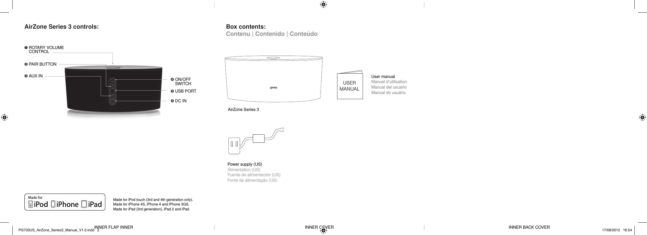 AirZone Series 3 controls: Box contents: Contenu | Contenido | Conte&uacute;doMade for iPod touch (3rd and 4th generation only). Made for iPhone 4S, iPhone 4 and iPhone 3GS. Made for iPad (3rd generation), iPad 2 and iPad.AirZone Series 3USERMANUALUser manual Manuel d&rsquo;utilisation Manual del usuario Manual do usu&aacute;rioINNER FLAP INNER INNER COVER INNER BACK COVER➊  ROTARY VOLUME CONTROL ➋  PAIR BUTTON➌ AUX IN ➍  ON/OFF SWITCH➎  USB PORT➏  DC INPower supply (US) Alimentation (US) Fuente de alimentaci&oacute;n (US)Fonte de alimenta&ccedil;&atilde;o (US)PG733US_AirZone_Series3_Manual_V1.0.indd   2 17/08/2012   16:54