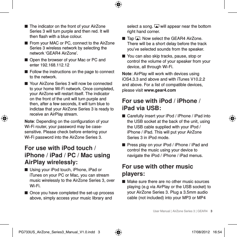 User Manual | AirZone Series 3 | GEAR4 3 ■The indicator on the front of your AirZone Series 3 will turn purple and then red. It will then flash with a blue colour. ■From your MAC or PC, connect to the AirZone Series 3 wireless network by selecting the network &lsquo;GEAR4 AirZone&rsquo;. ■Open the browser of your Mac or PC and enter 192.168.112.12 ■Follow the instructions on the page to connect to the network.  ■Your AirZone Series 3 will now be connected to your home Wi-Fi network. Once completed, your AirZone will restart itself. The indicator on the front of the unit will turn purple and then, after a few seconds, it will turn blue to indictae that your AirZone Series 3 is ready to receive an AirPlay stream. Note: Depending on the configuration of your Wi-Fi router, your password may be case-sensitive. Please check before entering your Wi-Fi password into the AirZone Series 3.For use with iPod touch / iPhone / iPad / PC / Mac using AirPlay wirelessly: ■Using your iPod touch, iPhone, iPad or iTunes on your PC or Mac, you can stream music wirelessly to the AirZone Series 3, over Wi-Fi.  ■Once you have completed the set-up process above, simply access your music library and select a song.   will appear near the bottom right hand corner. ■Tap  . Now select the GEAR4 AirZone. There will be a short delay before the track you&rsquo;ve selected sounds from the speaker. ■You can also skip tracks, pause, stop or control the volume of your speaker from your device, all through Wi-Fi.Note: AirPlay will work with devices using iOS4.3.3 and above and with iTunes V10.2.2 and above. For a list of compatible devices, please visit www.gear4.comFor use with iPod / iPhone / iPad via USB: ■Carefully insert your iPod / iPhone / iPad into the USB socket at the back of the unit, using the USB cable supplied with your iPod / iPhone / iPad. This will put your AirZone Series 3 in iPod mode. ■Press play on your iPod / iPhone / iPad and control the music using your device to navigate the iPod / iPhone / iPad menus.For use with other music players: ■Make sure there are no other music sources playing (e.g via AirPlay or the USB socket) to your AirZone Series 3. Plug a 3.5mm audio cable (not included) into your MP3 or MP4 PG733US_AirZone_Series3_Manual_V1.0.indd   3 17/08/2012   16:54