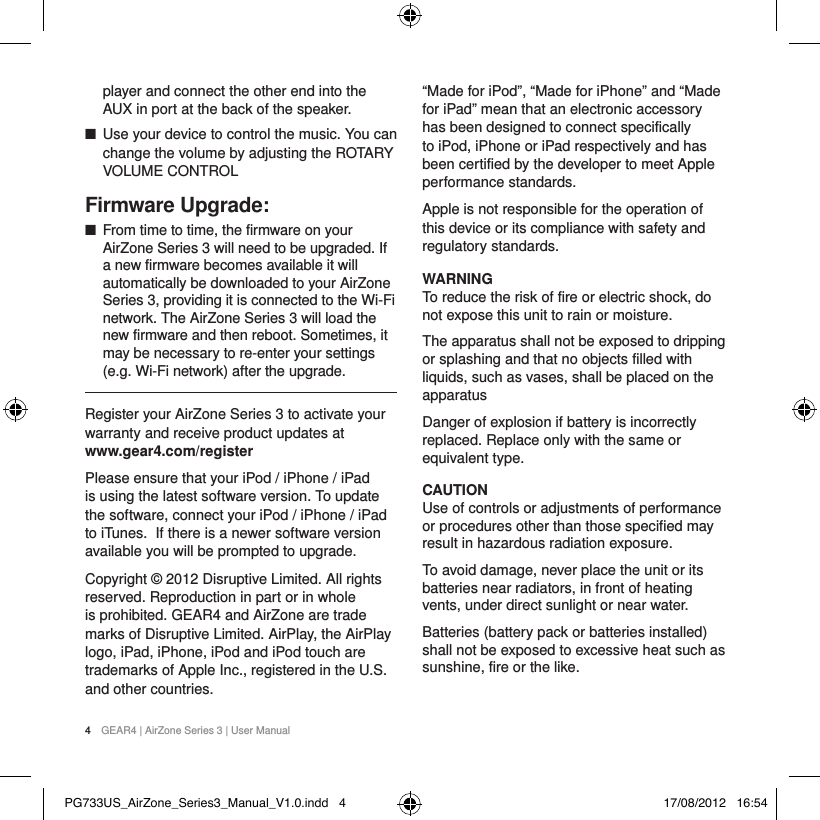 4  GEAR4 | AirZone Series 3 | User Manualplayer and connect the other end into the AUX in port at the back of the speaker. ■Use your device to control the music. You can change the volume by adjusting the ROTARY VOLUME CONTROLFirmware Upgrade: ■From time to time, the firmware on your AirZone Series 3 will need to be upgraded. If a new firmware becomes available it will automatically be downloaded to your AirZone Series 3, providing it is connected to the Wi-Fi network. The AirZone Series 3 will load the new firmware and then reboot. Sometimes, it may be necessary to re-enter your settings (e.g. Wi-Fi network) after the upgrade.Register your AirZone Series 3 to activate your warranty and receive product updates at www.gear4.com/registerPlease ensure that your iPod / iPhone / iPad is using the latest software version. To update the software, connect your iPod / iPhone / iPad to iTunes. If there is a newer software version available you will be prompted to upgrade.Copyright &copy; 2012 Disruptive Limited. All rights reserved. Reproduction in part or in whole is prohibited. GEAR4 and AirZone are trade marks of Disruptive Limited. AirPlay, the AirPlay logo, iPad, iPhone, iPod and iPod touch are trademarks of Apple Inc., registered in the U.S. and other countries.&ldquo;Made for iPod&rdquo;, &ldquo;Made for iPhone&rdquo; and &ldquo;Made for iPad&rdquo; mean that an electronic accessory has been designed to connect specifically to iPod, iPhone or iPad respectively and has been certified by the developer to meet Apple performance standards.Apple is not responsible for the operation of this device or its compliance with safety and regulatory standards.WARNINGTo reduce the risk of fire or electric shock, do not expose this unit to rain or moisture.The apparatus shall not be exposed to dripping or splashing and that no objects filled with liquids, such as vases, shall be placed on the apparatusDanger of explosion if battery is incorrectly replaced. Replace only with the same or equivalent type.CAUTIONUse of controls or adjustments of performance or procedures other than those specified may result in hazardous radiation exposure.To avoid damage, never place the unit or its batteries near radiators, in front of heating vents, under direct sunlight or near water.Batteries (battery pack or batteries installed) shall not be exposed to excessive heat such as sunshine, fire or the like.PG733US_AirZone_Series3_Manual_V1.0.indd   4 17/08/2012   16:54