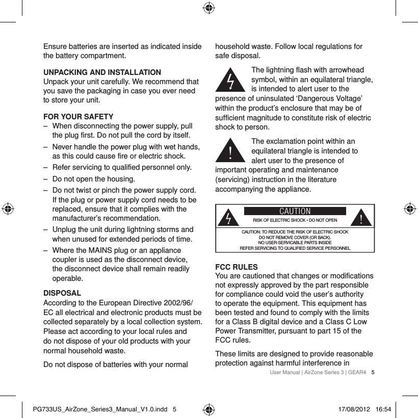 User Manual | AirZone Series 3 | GEAR4 5Ensure batteries are inserted as indicated inside the battery compartment.UNPACKING AND INSTALLATIONUnpack your unit carefully. We recommend that you save the packaging in case you ever need to store your unit.FOR YOUR SAFETY ‒ When disconnecting the power supply, pull the plug first. Do not pull the cord by itself. ‒ Never handle the power plug with wet hands, as this could cause fire or electric shock. ‒ Refer servicing to qualified personnel only. ‒ Do not open the housing. ‒ Do not twist or pinch the power supply cord. If the plug or power supply cord needs to be replaced, ensure that it complies with the manufacturer&rsquo;s recommendation. ‒ Unplug the unit during lightning storms and when unused for extended periods of time. ‒ Where the MAINS plug or an appliance coupler is used as the disconnect device, the disconnect device shall remain readily operable.DISPOSALAccording to the European Directive 2002/96/EC all electrical and electronic products must be collected separately by a local collection system. Please act according to your local rules and do not dispose of your old products with your normal household waste.Do not dispose of batteries with your normal household waste. Follow local regulations for safe disposal.The lightning flash with arrowhead symbol, within an equilateral triangle, is intended to alert user to the presence of uninsulated &lsquo;Dangerous Voltage&rsquo; within the product&rsquo;s enclosure that may be of sufficient magnitude to constitute risk of electric shock to person.The exclamation point within an equilateral triangle is intended to alert user to the presence of important operating and maintenance (servicing) instruction in the literature accompanying the appliance.CAUTIONRISK OF ELECTRIC SHOCK &bull; DO NOT OPENCAUTION: TO REDUCE THE RISK OF ELECTRIC SHOCK  DO NOT REMOVE COVER (OR BACK). NO USER-SERVICABLE PARTS INSIDE  REFER SERVICING TO QUALIFIED SERVICE PERSONNELFCC RULES You are cautioned that changes or modifications not expressly approved by the part responsible for compliance could void the user&rsquo;s authority to operate the equipment. This equipment has been tested and found to comply with the limits for a Class B digital device and a Class C Low Power Transmitter, pursuant to part 15 of the FCC rules.These limits are designed to provide reasonable protection against harmful interference in PG733US_AirZone_Series3_Manual_V1.0.indd   5 17/08/2012   16:54