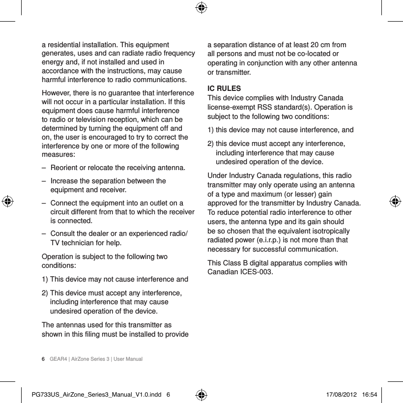 6  GEAR4 | AirZone Series 3 | User Manuala residential installation. This equipment generates, uses and can radiate radio frequency energy and, if not installed and used in accordance with the instructions, may cause harmful interference to radio communications.However, there is no guarantee that interference will not occur in a particular installation. If this equipment does cause harmful interference to radio or television reception, which can be determined by turning the equipment off and on, the user is encouraged to try to correct the interference by one or more of the following measures:  ‒ Reorient or relocate the receiving antenna. ‒ Increase the separation between the equipment and receiver. ‒ Connect the equipment into an outlet on a circuit different from that to which the receiver is connected. ‒ Consult the dealer or an experienced radio/TV technician for help.Operation is subject to the following two conditions:1)  This device may not cause interference and2)  This device must accept any interference, including interference that may cause undesired operation of the device.The antennas used for this transmitter as shown in this filing must be installed to provide a separation distance of at least 20 cm from all persons and must not be co-located or operating in conjunction with any other antenna or transmitter.IC RULES This device complies with Industry Canada license-exempt RSS standard(s). Operation is subject to the following two conditions: 1)   this device may not cause interference, and2)   this device must accept any interference, including interference that may cause undesired operation of the device. Under Industry Canada regulations, this radio transmitter may only operate using an antenna of a type and maximum (or lesser) gain approved for the transmitter by Industry Canada. To reduce potential radio interference to other users, the antenna type and its gain should be so chosen that the equivalent isotropically radiated power (e.i.r.p.) is not more than that necessary for successful communication.This Class B digital apparatus complies with Canadian ICES-003.PG733US_AirZone_Series3_Manual_V1.0.indd   6 17/08/2012   16:54