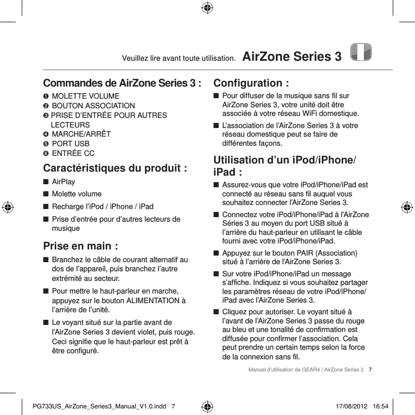 Manuel d&rsquo;utilisation de GEAR4 | AirZone Series 3 7Veuillez lire avant toute utilisation.  AirZone Series 3Commandes de AirZone Series 3 :➊   MOLETTE  VOLUME ➋   BOUTON  ASSOCIATION➌  PRISE D&rsquo;ENTR&Eacute;E POUR AUTRES LECTEURS➍   MARCHE/ARR&Ecirc;T➎  PORT USB➏  ENTR&Eacute;E CCCaract&eacute;ristiques du produit : ■AirPlay ■Molette volume ■Recharge l&rsquo;iPod / iPhone / iPad ■Prise d&rsquo;entr&eacute;e pour d&rsquo;autres lecteurs de musiquePrise en main : ■Branchez le c&acirc;ble de courant alternatif au dos de l&rsquo;appareil, puis branchez l&rsquo;autre extr&eacute;mit&eacute; au secteur. ■Pour mettre le haut-parleur en marche, appuyez sur le bouton ALIMENTATION &agrave; l&rsquo;arri&egrave;re de l&rsquo;unit&eacute;.  ■Le voyant situ&eacute; sur la partie avant de l&rsquo;AirZone Series 3 devient violet, puis rouge. Ceci signifie que le haut-parleur est pr&ecirc;t &agrave; &ecirc;tre configur&eacute;. Conﬁguration : ■Pour diffuser de la musique sans fil sur AirZone Series 3, votre unit&eacute; doit &ecirc;tre associ&eacute;e &agrave; votre r&eacute;seau WiFi domestique.  ■L&rsquo;association de l&rsquo;AirZone Series 3 &agrave; votre r&eacute;seau domestique peut se faire de diff&eacute;rentes fa&ccedil;ons.Utilisation d&rsquo;un iPod/iPhone/iPad : ■Assurez-vous que votre iPod/iPhone/iPad est connect&eacute; au r&eacute;seau sans fil auquel vous souhaitez connecter l&rsquo;AirZone Series 3.  ■Connectez votre iPod/iPhone/iPad &agrave; l&rsquo;AirZone S&eacute;ries 3 au moyen du port USB situ&eacute; &agrave; l&rsquo;arri&egrave;re du haut-parleur en utilisant le c&acirc;ble fourni avec votre iPod/iPhone/iPad.  ■Appuyez sur le bouton PAIR (Association) situ&eacute; &agrave; l&rsquo;arri&egrave;re de l&rsquo;AirZone Series 3.  ■Sur votre iPod/iPhone/iPad un message s&rsquo;affiche. Indiquez si vous souhaitez partager les param&egrave;tres r&eacute;seau de votre iPod/iPhone/iPad avec l&rsquo;AirZone Series 3.  ■Cliquez pour autoriser. Le voyant situ&eacute; &agrave; l&rsquo;avant de l&rsquo;AirZone Series 3 passe du rouge au bleu et une tonalit&eacute; de confirmation est diffus&eacute;e pour confirmer l&rsquo;association. Cela peut prendre un certain temps selon la force de la connexion sans fil. PG733US_AirZone_Series3_Manual_V1.0.indd   7 17/08/2012   16:54