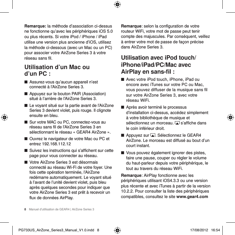 8  Manuel d&rsquo;utilisation de GEAR4 | AirZone Series 3Remarque: la m&eacute;thode d&rsquo;association ci-dessus ne fonctionne qu&rsquo;avec les p&eacute;riph&eacute;riques iOS5.0 ou plus r&eacute;cents. Si votre iPod / iPhone / iPad utilise une version plus ancienne d&rsquo;iOS, utilisez la m&eacute;thode ci-dessous (avec un Mac ou un PC) pour associer votre AirZone Series 3 &agrave; votre r&eacute;seau sans fil.Utilisation d&rsquo;un Mac ou  d&rsquo;un PC : ■Assurez-vous qu&rsquo;aucun appareil n&rsquo;est connect&eacute; &agrave; l&rsquo;AirZone Series 3. ■Appuyez sur le bouton PAIR (Association) situ&eacute; &agrave; l&rsquo;arri&egrave;re de l&rsquo;AirZone Series 3.  ■Le voyant situ&eacute; sur la partie avant de l&rsquo;AirZone Series 3 devient violet, puis rouge. Il clignote ensuite en bleu. ■Sur votre MAC ou PC, connectez-vous au r&eacute;seau sans fil de l&rsquo;AirZone Series 3 en s&eacute;lectionnant le r&eacute;seau &laquo;GEAR4 AirZone&raquo;. ■Ouvrez le navigateur de votre Mac ou PC et entrez 192.168.112.12 ■Suivez les instructions qui s&rsquo;affichent sur cette page pour vous connecter au r&eacute;seau.  ■Votre AirZone Series 3 est d&eacute;sormais connect&eacute; au r&eacute;seau Wi-Fi de votre foyer. Une fois cette op&eacute;ration termin&eacute;e, l&rsquo;AirZone red&eacute;marre automatiquement. Le voyant situ&eacute; &agrave; l&rsquo;avant de l&rsquo;unit&eacute; devient violet, puis bleu apr&egrave;s quelques secondes pour indiquer que votre AirZone Series 3 est pr&ecirc;t &agrave; recevoir un flux de donn&eacute;es AirPlay. Remarque: selon la configuration de votre routeur WiFi, votre mot de passe peut tenir compte des majuscules. Par cons&eacute;quent, veillez &agrave; entrer votre mot de passe de fa&ccedil;on pr&eacute;cise dans AirZone Series 3.Utilisation avec iPod touch/iPhone/iPad/PC/Mac avec AirPlay en sans-ﬁl : ■Avec votre iPod touch, iPhone, iPad ou encore avec iTunes sur votre PC ou Mac, vous pouvez diffuser de la musique sans fil sur votre AirZone Series 3, avec votre r&eacute;seau WiFi.  ■Apr&egrave;s avoir termin&eacute; le processus d&rsquo;installation ci-dessus, acc&eacute;dez simplement &agrave; votre biblioth&egrave;que de musique et s&eacute;lectionnez un morceau.   s&rsquo;affiche dans le coin inf&eacute;rieur droit. ■Appuyez sur  . S&eacute;lectionnez le GEAR4 AirZone. Le morceau est diffus&eacute; au bout d&rsquo;un court instant. ■Vous pouvez &eacute;galement ignorer des pistes, faire une pause, couper ou r&eacute;gler le volume du haut-parleur depuis votre p&eacute;riph&eacute;rique, le tout au travers du r&eacute;seau WiFi.Remarque: AirPlay fonctionne avec les p&eacute;riph&eacute;riques utilisant iOS4.3.3 ou une version plus r&eacute;cente et avec iTunes &agrave; partir de la version 10.2.2. Pour consulter la liste des p&eacute;riph&eacute;riques compatibles, consultez le site www.gear4.comPG733US_AirZone_Series3_Manual_V1.0.indd   8 17/08/2012   16:54
