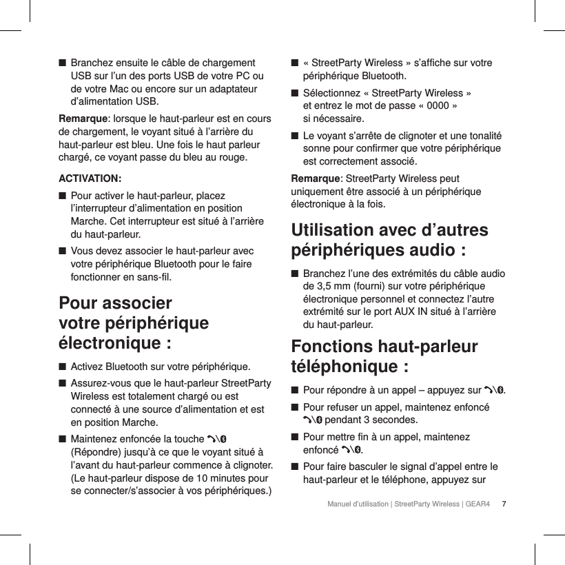 7Manuel d&rsquo;utilisation | StreetParty Wireless | GEAR4  ■Branchez ensuite le c&acirc;ble de chargement USB sur l&rsquo;un des ports USB de votre PC ou de votre Mac ou encore sur un adaptateur d&rsquo;alimentation USB.Remarque: lorsque le haut-parleur est en cours de chargement, le voyant situ&eacute; &agrave; l&rsquo;arri&egrave;re du haut-parleur est bleu. Une fois le haut parleur charg&eacute;, ce voyant passe du bleu au rouge.ACTIVATION: ■Pour activer le haut-parleur, placez l&rsquo;interrupteur d&rsquo;alimentation en position Marche. Cet interrupteur est situ&eacute; &agrave; l&rsquo;arri&egrave;re du haut-parleur.  ■Vous devez associer le haut-parleur avec votre p&eacute;riph&eacute;rique Bluetooth pour le faire fonctionner en sans-fil.Pour associer votre p&eacute;riph&eacute;rique &eacute;lectronique: ■Activez Bluetooth sur votre p&eacute;riph&eacute;rique. ■Assurez-vous que le haut-parleur StreetParty Wireless est totalement charg&eacute; ou est connect&eacute; &agrave; une source d&rsquo;alimentation et est en position Marche. ■Maintenez enfonc&eacute;e la touche   (R&eacute;pondre) jusqu&rsquo;&agrave; ce que le voyant situ&eacute; &agrave; l&rsquo;avant du haut-parleur commence &agrave; clignoter. (Le haut-parleur dispose de 10 minutes pour se connecter/s&rsquo;associer &agrave; vos p&eacute;riph&eacute;riques.) ■&laquo;StreetParty Wireless&raquo; s&rsquo;affiche sur votre p&eacute;riph&eacute;rique Bluetooth. ■S&eacute;lectionnez &laquo;StreetParty Wireless&raquo;  et entrez le mot de passe &laquo;0000&raquo;  si n&eacute;cessaire. ■Le voyant s&rsquo;arr&ecirc;te de clignoter et une tonalit&eacute; sonne pour confirmer que votre p&eacute;riph&eacute;rique est correctement associ&eacute;.Remarque: StreetParty Wireless peut uniquement &ecirc;tre associ&eacute; &agrave; un p&eacute;riph&eacute;rique &eacute;lectronique &agrave; la fois. Utilisation avec d&rsquo;autres p&eacute;riph&eacute;riques audio : ■Branchez l&rsquo;une des extr&eacute;mit&eacute;s du c&acirc;ble audio de 3,5mm (fourni) sur votre p&eacute;riph&eacute;rique &eacute;lectronique personnel et connectez l&rsquo;autre extr&eacute;mit&eacute; sur le port AUX IN situ&eacute; &agrave; l&rsquo;arri&egrave;re du haut-parleur.Fonctions haut-parleur t&eacute;l&eacute;phonique: ■Pour r&eacute;pondre &agrave; un appel &ndash; appuyez sur  . ■Pour refuser un appel, maintenez enfonc&eacute;  pendant 3 secondes. ■Pour mettre fin &agrave; un appel, maintenez enfonc&eacute;  . ■Pour faire basculer le signal d&rsquo;appel entre le haut-parleur et le t&eacute;l&eacute;phone, appuyez sur 