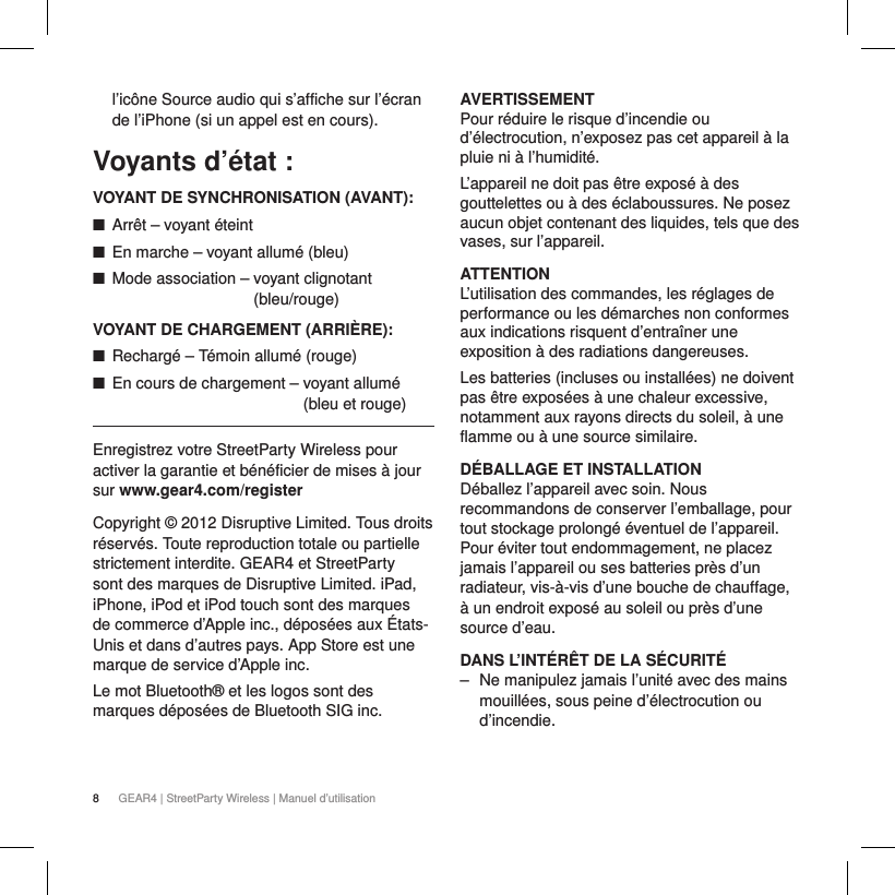 8GEAR4 | StreetParty Wireless | Manuel d&rsquo;utilisationl&rsquo;ic&ocirc;ne Source audio qui s&rsquo;affiche sur l&rsquo;&eacute;cran de l&rsquo;iPhone (si un appel est en cours).Voyants d&rsquo;&eacute;tat:VOYANT DE SYNCHRONISATION (AVANT): ■Arr&ecirc;t &ndash; voyant &eacute;teint ■En marche &ndash; voyant allum&eacute; (bleu) ■Mode association &ndash;  voyant clignotant  (bleu/rouge)VOYANT DE CHARGEMENT (ARRI&Egrave;RE): ■Recharg&eacute; &ndash; T&eacute;moin allum&eacute; (rouge) ■En cours de chargement &ndash;  voyant allum&eacute; (bleu et rouge)Enregistrez votre StreetParty Wireless pour activer la garantie et b&eacute;n&eacute;ficier de mises &agrave; jour sur www.gear4.com/registerCopyright &copy; 2012 Disruptive Limited. Tous droits r&eacute;serv&eacute;s. Toute reproduction totale ou partielle strictement interdite. GEAR4 et StreetParty sont des marques de Disruptive Limited. iPad, iPhone, iPod et iPod touch sont des marques de commerce d&rsquo;Apple inc., d&eacute;pos&eacute;es aux &Eacute;tats-Unis et dans d&rsquo;autres pays. App Store est une marque de service d&rsquo;Apple inc. Le mot Bluetooth&reg; et les logos sont des marques d&eacute;pos&eacute;es de Bluetooth SIG inc.AVERTISSEMENTPour r&eacute;duire le risque d&rsquo;incendie ou d&rsquo;&eacute;lectrocution, n&rsquo;exposez pas cet appareil &agrave; la pluie ni &agrave; l&rsquo;humidit&eacute;.L&rsquo;appareil ne doit pas &ecirc;tre expos&eacute; &agrave; des gouttelettes ou &agrave; des &eacute;claboussures. Ne posez aucun objet contenant des liquides, tels que des vases, sur l&rsquo;appareil.ATTENTIONL&rsquo;utilisation des commandes, les r&eacute;glages de performance ou les d&eacute;marches non conformes aux indications risquent d&rsquo;entra&icirc;ner une exposition &agrave; des radiations dangereuses.Les batteries (incluses ou install&eacute;es) ne doivent pas &ecirc;tre expos&eacute;es &agrave; une chaleur excessive, notamment aux rayons directs du soleil, &agrave; une flamme ou &agrave; une source similaire.D&Eacute;BALLAGE ET INSTALLATION D&eacute;ballez l&rsquo;appareil avec soin. Nous recommandons de conserver l&rsquo;emballage, pour tout stockage prolong&eacute; &eacute;ventuel de l&rsquo;appareil. Pour &eacute;viter tout endommagement, ne placez jamais l&rsquo;appareil ou ses batteries pr&egrave;s d&rsquo;un radiateur, vis-&agrave;-vis d&rsquo;une bouche de chauffage, &agrave; un endroit expos&eacute; au soleil ou pr&egrave;s d&rsquo;une source d&rsquo;eau.DANS L&rsquo;INT&Eacute;R&Ecirc;T DE LA S&Eacute;CURIT&Eacute; ‒ Ne manipulez jamais l&rsquo;unit&eacute; avec des mains mouill&eacute;es, sous peine d&rsquo;&eacute;lectrocution ou d&rsquo;incendie.
