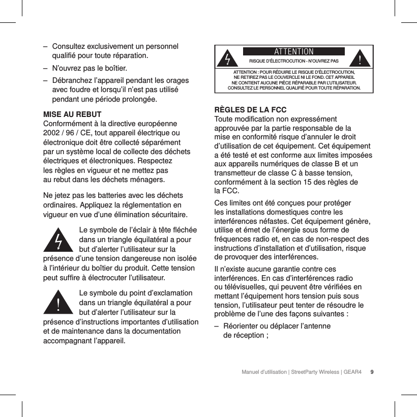 9Manuel d&rsquo;utilisation | StreetParty Wireless | GEAR4  ‒ Consultez exclusivement un personnel qualifi&eacute; pour toute r&eacute;paration.  ‒ N&rsquo;ouvrez pas le bo&icirc;tier. ‒ D&eacute;branchez l&rsquo;appareil pendant les orages avec foudre et lorsqu&rsquo;il n&rsquo;est pas utilis&eacute; pendant une p&eacute;riode prolong&eacute;e.MISE AU REBUTConform&eacute;ment &agrave; la directive europ&eacute;enne 2002 / 96 / CE, tout appareil &eacute;lectrique ou &eacute;lectronique doit &ecirc;tre collect&eacute; s&eacute;par&eacute;ment par un syst&egrave;me local de collecte des d&eacute;chets &eacute;lectriques et &eacute;lectroniques. Respectez les r&egrave;gles en vigueur et ne mettez pas au rebut dans les d&eacute;chets m&eacute;nagers.Ne jetez pas les batteries avec les d&eacute;chets ordinaires. Appliquez la r&eacute;glementation en vigueur en vue d&rsquo;une &eacute;limination s&eacute;curitaire.Le symbole de l&rsquo;&eacute;clair &agrave; t&ecirc;te fl&eacute;ch&eacute;e dans un triangle &eacute;quilat&eacute;ral a pour but d&rsquo;alerter l&rsquo;utilisateur sur la pr&eacute;sence d&rsquo;une tension dangereuse non isol&eacute;e &agrave; l&rsquo;int&eacute;rieur du bo&icirc;tier du produit. Cette tension peut suffire &agrave; &eacute;lectrocuter l&rsquo;utilisateur.Le symbole du point d&rsquo;exclamation dans un triangle &eacute;quilat&eacute;ral a pour but d&rsquo;alerter l&rsquo;utilisateur sur la pr&eacute;sence d&rsquo;instructions importantes d&rsquo;utilisation et de maintenance dans la documentation accompagnant l&rsquo;appareil.ATTENTIONRISQUE D&rsquo;&Eacute;LECTROCUTION - N&rsquo;OUVREZ PASATTENTION: POUR R&Eacute;DUIRE LE RISQUE D&rsquo;&Eacute;LECTROCUTION,  NE RETIREZ PAS LE COUVERCLE NI LE FOND. CET APPAREIL  NE CONTIENT AUCUNE PI&Egrave;CE R&Eacute;PARABLE PAR L&rsquo;UTILISATEUR.  CONSULTEZ LE PERSONNEL QUALIFI&Eacute; POUR TOUTE R&Eacute;PARATION.R&Egrave;GLES DE LA FCC Toute modification non express&eacute;ment approuv&eacute;e par la partie responsable de la mise en conformit&eacute; risque d&rsquo;annuler le droit d&rsquo;utilisation de cet &eacute;quipement. Cet &eacute;quipement a &eacute;t&eacute; test&eacute; et est conforme aux limites impos&eacute;es aux appareils num&eacute;riques de classeB et un transmetteur de classe C &agrave; basse tension, conform&eacute;ment &agrave; la section15 des r&egrave;gles de laFCC. Ces limites ont &eacute;t&eacute; con&ccedil;ues pour prot&eacute;ger les installations domestiques contre les interf&eacute;rences n&eacute;fastes. Cet &eacute;quipement g&eacute;n&egrave;re, utilise et &eacute;met de l&rsquo;&eacute;nergie sous forme de fr&eacute;quences radio et, en cas de non-respect des instructions d&rsquo;installation et d&rsquo;utilisation, risque de provoquer des interf&eacute;rences.Il n&rsquo;existe aucune garantie contre ces interf&eacute;rences. En cas d&rsquo;interf&eacute;rences radio ou t&eacute;l&eacute;visuelles, qui peuvent &ecirc;tre v&eacute;rifi&eacute;es en mettant l&rsquo;&eacute;quipement hors tension puis sous tension, l&rsquo;utilisateur peut tenter de r&eacute;soudre le probl&egrave;me de l&rsquo;une des fa&ccedil;ons suivantes: ‒ R&eacute;orienter ou d&eacute;placer l&rsquo;antenne  de r&eacute;ception;