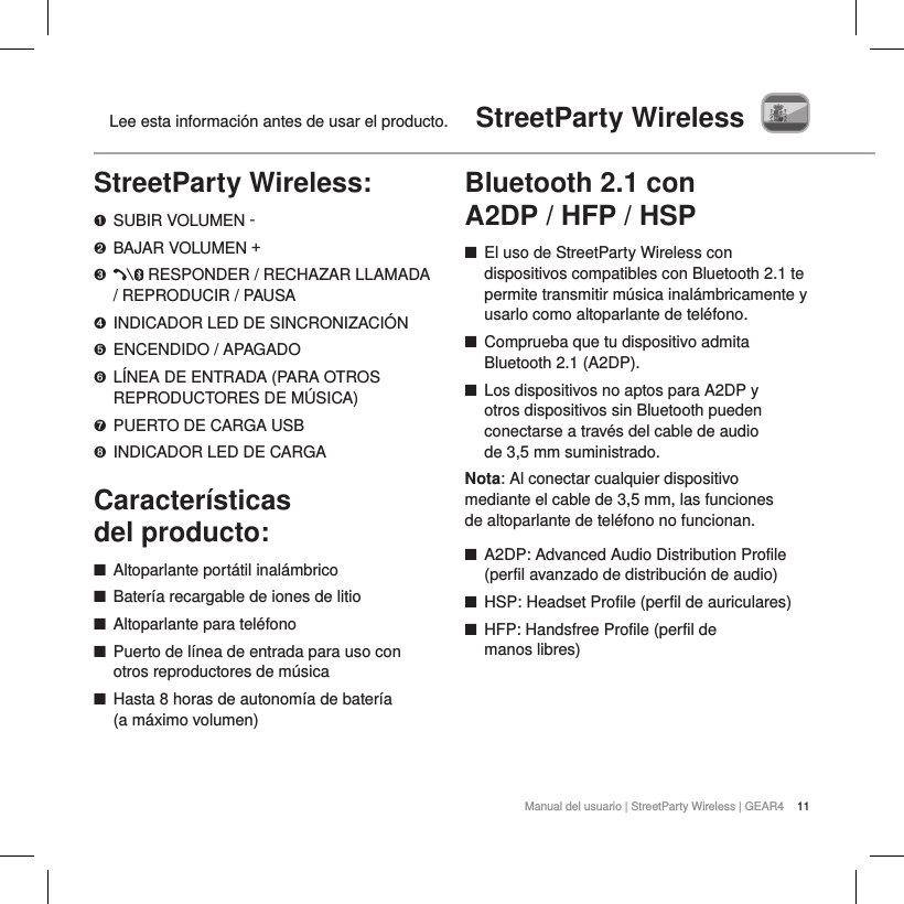 11Manual del usuario | StreetParty Wireless | GEAR4Lee esta informaci&oacute;n antes de usar el producto.  StreetParty WirelessStreetParty Wireless:➊  SUBIR VOLUMEN -➋  BAJAR VOLUMEN +➌    RESPONDER / RECHAZAR LLAMADA / REPRODUCIR / PAUSA➍  INDICADOR LED DE SINCRONIZACI&Oacute;N➎  ENCENDIDO / APAGADO➏   L&Iacute;NEA DE ENTRADA (PARA OTROS REPRODUCTORES DE M&Uacute;SICA)➐  PUERTO DE CARGA USB➑  INDICADOR LED DE CARGACaracter&iacute;sticas  del producto: ■Altoparlante port&aacute;til inal&aacute;mbrico ■Bater&iacute;a recargable de iones de litio ■Altoparlante para tel&eacute;fono ■Puerto de l&iacute;nea de entrada para uso con otros reproductores de m&uacute;sica ■Hasta 8 horas de autonom&iacute;a de bater&iacute;a  (a m&aacute;ximo volumen) Bluetooth 2.1 con  A2DP / HFP / HSP ■El uso de StreetParty Wireless con dispositivos compatibles con Bluetooth 2.1 te permite transmitir m&uacute;sica inal&aacute;mbricamente y usarlo como altoparlante de tel&eacute;fono. ■Comprueba que tu dispositivo admita Bluetooth 2.1 (A2DP). ■Los dispositivos no aptos para A2DP y  otros dispositivos sin Bluetooth pueden conectarse a trav&eacute;s del cable de audio  de 3,5 mm suministrado.Nota: Al conectar cualquier dispositivo mediante el cable de 3,5 mm, las funciones de altoparlante de tel&eacute;fono no funcionan. ■A2DP: Advanced Audio Distribution Profile (perfil avanzado de distribuci&oacute;n de audio) ■HSP: Headset Profile (perfil de auriculares) ■HFP: Handsfree Profile (perfil de manos libres)   