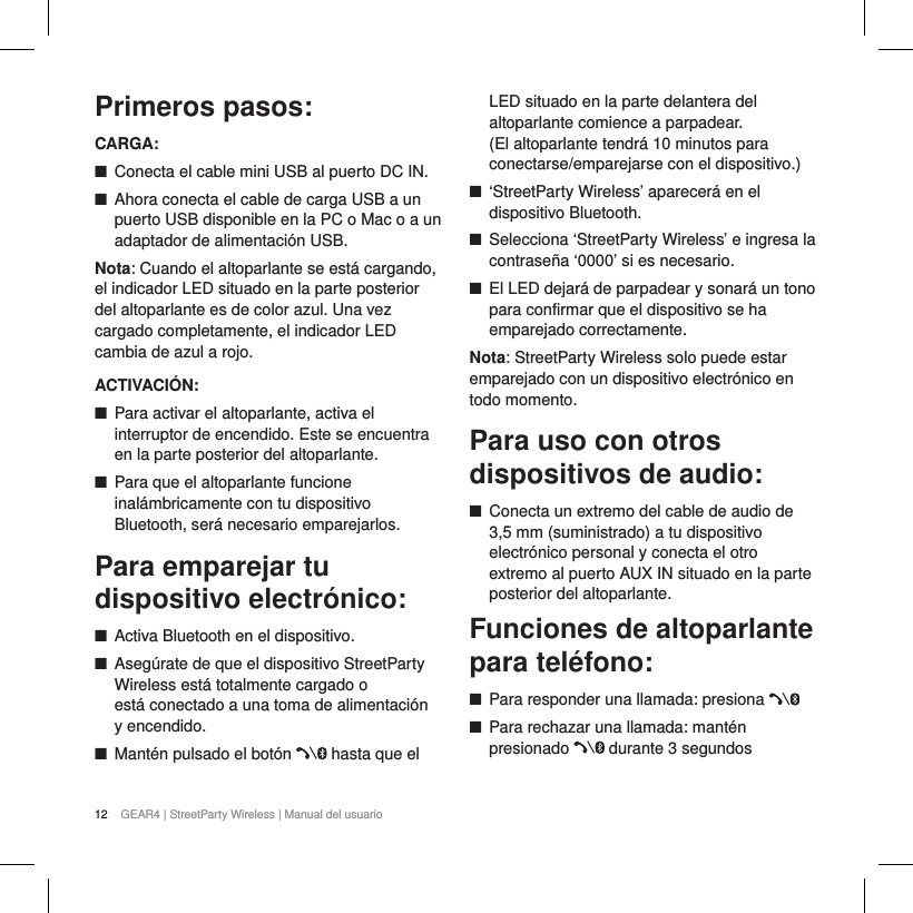 12 GEAR4 | StreetParty Wireless | Manual del usuarioPrimeros pasos:CARGA: ■Conecta el cable mini USB al puerto DC IN. ■Ahora conecta el cable de carga USB a un puerto USB disponible en la PC o Mac o a un adaptador de alimentaci&oacute;n USB. Nota: Cuando el altoparlante se est&aacute; cargando, el indicador LED situado en la parte posterior del altoparlante es de color azul. Una vez cargado completamente, el indicador LED cambia de azul a rojo.ACTIVACI&Oacute;N: ■Para activar el altoparlante, activa el interruptor de encendido. Este se encuentra en la parte posterior del altoparlante.  ■Para que el altoparlante funcione inal&aacute;mbricamente con tu dispositivo Bluetooth, ser&aacute; necesario emparejarlos.Para emparejar tu dispositivo electr&oacute;nico: ■Activa Bluetooth en el dispositivo. ■Aseg&uacute;rate de que el dispositivo StreetParty Wireless est&aacute; totalmente cargado o  est&aacute; conectado a una toma de alimentaci&oacute;n  y encendido. ■Mant&eacute;n pulsado el bot&oacute;n   hasta que el LED situado en la parte delantera del altoparlante comience a parpadear.  (El altoparlante tendr&aacute; 10 minutos para conectarse/emparejarse con el dispositivo.) ■&lsquo;StreetParty Wireless&rsquo; aparecer&aacute; en el dispositivo Bluetooth. ■Selecciona &lsquo;StreetParty Wireless&rsquo; e ingresa la contrase&ntilde;a &lsquo;0000&rsquo; si es necesario. ■El LED dejar&aacute; de parpadear y sonar&aacute; un tono para confirmar que el dispositivo se ha emparejado correctamente.Nota: StreetParty Wireless solo puede estar emparejado con un dispositivo electr&oacute;nico en todo momento. Para uso con otros dispositivos de audio: ■Conecta un extremo del cable de audio de 3,5 mm (suministrado) a tu dispositivo electr&oacute;nico personal y conecta el otro extremo al puerto AUX IN situado en la parte posterior del altoparlante.Funciones de altoparlante  para tel&eacute;fono: ■Para responder una llamada: presiona  ■Para rechazar una llamada: mant&eacute;n presionado   durante 3 segundos 