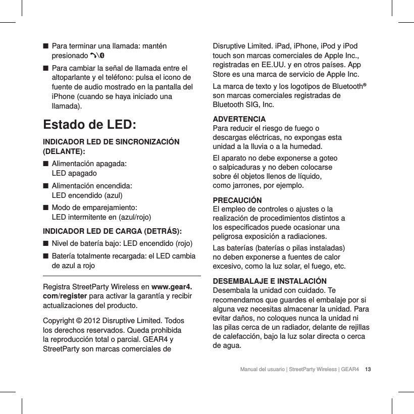 13Manual del usuario | StreetParty Wireless | GEAR4  ■Para terminar una llamada: mant&eacute;n presionado  ■Para cambiar la se&ntilde;al de llamada entre el altoparlante y el tel&eacute;fono: pulsa el icono de fuente de audio mostrado en la pantalla del iPhone (cuando se haya iniciado una llamada).Estado de LED:INDICADOR LED DE SINCRONIZACI&Oacute;N (DELANTE): ■Alimentaci&oacute;n apagada:  LED apagado ■Alimentaci&oacute;n encendida:  LED encendido (azul) ■Modo de emparejamiento:  LED intermitente en (azul/rojo)INDICADOR LED DE CARGA (DETR&Aacute;S): ■Nivel de bater&iacute;a bajo: LED encendido (rojo) ■Bater&iacute;a totalmente recargada: el LED cambia de azul a rojo Registra StreetParty Wireless en www.gear4.com/register para activar la garant&iacute;a y recibir actualizaciones del producto.Copyright &copy; 2012 Disruptive Limited. Todos los derechos reservados. Queda prohibida la reproducci&oacute;n total o parcial. GEAR4 y StreetParty son marcas comerciales de Disruptive Limited. iPad, iPhone, iPod y iPod touch son marcas comerciales de Apple Inc., registradas en EE.UU. y en otros pa&iacute;ses. App Store es una marca de servicio de Apple Inc. La marca de texto y los logotipos de Bluetooth&reg; son marcas comerciales registradas de Bluetooth SIG, Inc.ADVERTENCIAPara reducir el riesgo de fuego o descargas el&eacute;ctricas, no expongas esta unidad a la lluvia o a la humedad.El aparato no debe exponerse a goteo o salpicaduras y no deben colocarse sobre &eacute;l objetos llenos de l&iacute;quido, como jarrones, por ejemplo.PRECAUCI&Oacute;NEl empleo de controles o ajustes o la realizaci&oacute;n de procedimientos distintos a los especificados puede ocasionar una peligrosa exposici&oacute;n a radiaciones.Las bater&iacute;as (bater&iacute;as o pilas instaladas) no deben exponerse a fuentes de calor excesivo, como la luz solar, el fuego, etc.DESEMBALAJE E INSTALACI&Oacute;NDesembala la unidad con cuidado. Te recomendamos que guardes el embalaje por si alguna vez necesitas almacenar la unidad. Para evitar da&ntilde;os, no coloques nunca la unidad ni las pilas cerca de un radiador, delante de rejillas de calefacci&oacute;n, bajo la luz solar directa o cerca de agua. 