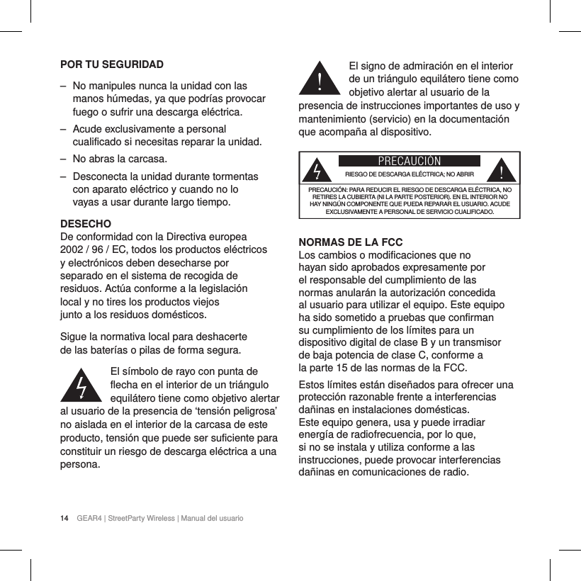14 GEAR4 | StreetParty Wireless | Manual del usuarioPOR TU SEGURIDAD ‒ No manipules nunca la unidad con las manos h&uacute;medas, ya que podr&iacute;as provocar fuego o sufrir una descarga el&eacute;ctrica. ‒ Acude exclusivamente a personal cualificado si necesitas reparar la unidad.  ‒ No abras la carcasa. ‒ Desconecta la unidad durante tormentas con aparato el&eacute;ctrico y cuando no lo vayas a usar durante largo tiempo.DESECHODe conformidad con la Directiva europea 2002 / 96 / EC, todos los productos el&eacute;ctricos y electr&oacute;nicos deben desecharse por separado en el sistema de recogida de residuos. Act&uacute;a conforme a la legislaci&oacute;n local y no tires los productos viejos junto a los residuos dom&eacute;sticos.Sigue la normativa local para deshacerte de las bater&iacute;as o pilas de forma segura.El s&iacute;mbolo de rayo con punta de flecha en el interior de un tri&aacute;ngulo equil&aacute;tero tiene como objetivo alertar al usuario de la presencia de &lsquo;tensi&oacute;n peligrosa&rsquo; no aislada en el interior de la carcasa de este producto, tensi&oacute;n que puede ser suficiente para constituir un riesgo de descarga el&eacute;ctrica a una persona.El signo de admiraci&oacute;n en el interior de un tri&aacute;ngulo equil&aacute;tero tiene como objetivo alertar al usuario de la presencia de instrucciones importantes de uso y mantenimiento (servicio) en la documentaci&oacute;n que acompa&ntilde;a al dispositivo.PRECAUCI&Oacute;NRIESGO DE DESCARGA EL&Eacute;CTRICA; NO ABRIRPRECAUCI&Oacute;N: PARA REDUCIR EL RIESGO DE DESCARGA EL&Eacute;CTRICA, NO RETIRES LA CUBIERTA (NI LA PARTE POSTERIOR). EN EL INTERIOR NO HAY NING&Uacute;N COMPONENTE QUE PUEDA REPARAR EL USUARIO. ACUDE EXCLUSIVAMENTE A PERSONAL DE SERVICIO CUALIFICADO.NORMAS DE LA FCCLos cambios o modificaciones que no hayan sido aprobados expresamente por el responsable del cumplimiento de las normas anular&aacute;n la autorizaci&oacute;n concedida al usuario para utilizar el equipo. Este equipo ha sido sometido a pruebas que confirman su cumplimiento de los l&iacute;mites para un dispositivo digital de clase B y un transmisor de baja potencia de clase C, conforme a la parte 15 de las normas de la FCC.Estos l&iacute;mites est&aacute;n dise&ntilde;ados para ofrecer una protecci&oacute;n razonable frente a interferencias da&ntilde;inas en instalaciones dom&eacute;sticas. Este equipo genera, usa y puede irradiar energ&iacute;a de radiofrecuencia, por lo que, si no se instala y utiliza conforme a las instrucciones, puede provocar interferencias da&ntilde;inas en comunicaciones de radio.