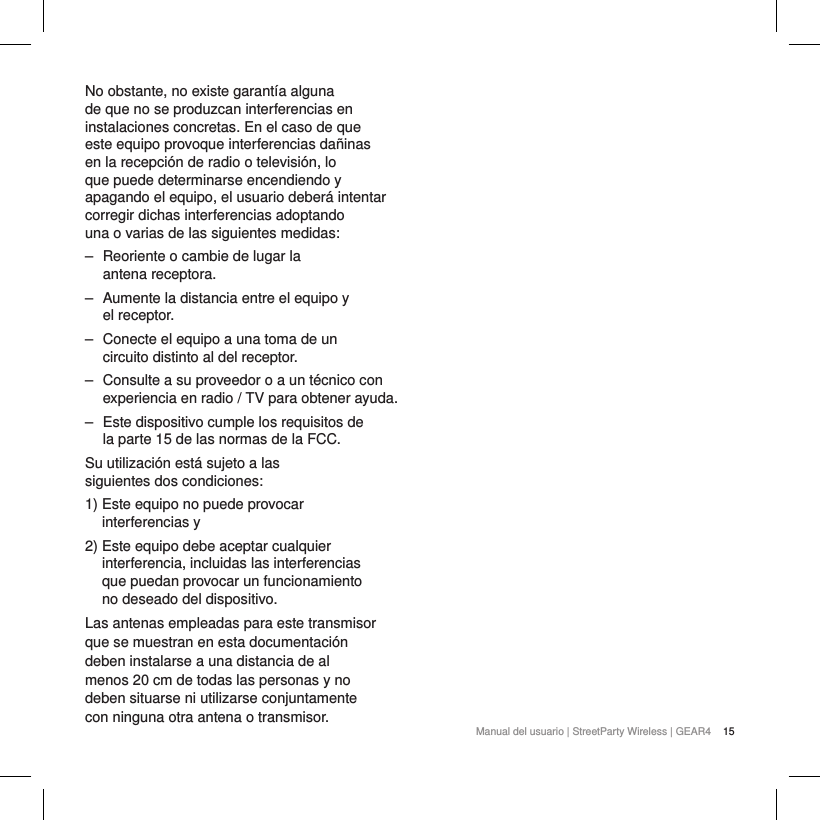 15Manual del usuario | StreetParty Wireless | GEAR4 No obstante, no existe garant&iacute;a alguna de que no se produzcan interferencias en instalaciones concretas. En el caso de que este equipo provoque interferencias da&ntilde;inas en la recepci&oacute;n de radio o televisi&oacute;n, lo que puede determinarse encendiendo y apagando el equipo, el usuario deber&aacute; intentar corregir dichas interferencias adoptando una o varias de las siguientes medidas:  ‒ Reoriente o cambie de lugar la  antena receptora. ‒ Aumente la distancia entre el equipo y  el receptor. ‒ Conecte el equipo a una toma de un circuito distinto al del receptor. ‒ Consulte a su proveedor o a un t&eacute;cnico con experiencia en radio / TV para obtener ayuda. ‒ Este dispositivo cumple los requisitos de la parte 15 de las normas de la FCC.Su utilizaci&oacute;n est&aacute; sujeto a las siguientes dos condiciones:1)  Este equipo no puede provocar  interferencias y2)  Este equipo debe aceptar cualquier interferencia, incluidas las interferencias que puedan provocar un funcionamiento no deseado del dispositivo.Las antenas empleadas para este transmisor que se muestran en esta documentaci&oacute;n deben instalarse a una distancia de al menos 20 cm de todas las personas y no deben situarse ni utilizarse conjuntamente con ninguna otra antena o transmisor.