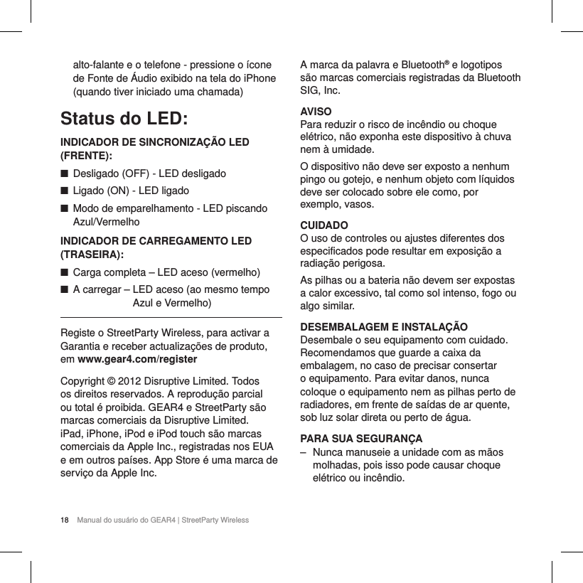 18 Manual do usu&aacute;rio do GEAR4 | StreetParty Wirelessalto-falante e o telefone - pressione o &iacute;cone de Fonte de &Aacute;udio exibido na tela do iPhone (quando tiver iniciado uma chamada)Status do LED:INDICADOR DE SINCRONIZA&Ccedil;&Atilde;O LED (FRENTE): ■Desligado (OFF) - LED desligado ■Ligado (ON) - LED ligado ■Modo de emparelhamento - LED piscando Azul/Vermelho  INDICADOR DE CARREGAMENTO LED (TRASEIRA): ■Carga completa &ndash; LED aceso (vermelho) ■A carregar &ndash;  LED aceso (ao mesmo tempo Azul e Vermelho)Registe o StreetParty Wireless, para activar a Garantia e receber actualiza&ccedil;&otilde;es de produto, em www.gear4.com/registerCopyright &copy; 2012 Disruptive Limited. Todos os direitos reservados. A reprodu&ccedil;&atilde;o parcial ou total &eacute; proibida. GEAR4 e StreetParty s&atilde;o marcas comerciais da Disruptive Limited. iPad, iPhone, iPod e iPod touch s&atilde;o marcas comerciais da Apple Inc., registradas nos EUA e em outros pa&iacute;ses. App Store &eacute; uma marca de servi&ccedil;o da Apple Inc.A marca da palavra e Bluetooth&reg; e logotipos s&atilde;o marcas comerciais registradas da Bluetooth SIG, Inc.AVISOPara reduzir o risco de inc&ecirc;ndio ou choque el&eacute;trico, n&atilde;o exponha este dispositivo &agrave; chuva nem &agrave; umidade.O dispositivo n&atilde;o deve ser exposto a nenhum pingo ou gotejo, e nenhum objeto com l&iacute;quidos deve ser colocado sobre ele como, por exemplo, vasos.CUIDADOO uso de controles ou ajustes diferentes dos especificados pode resultar em exposi&ccedil;&atilde;o a radia&ccedil;&atilde;o perigosa.As pilhas ou a bateria n&atilde;o devem ser expostas a calor excessivo, tal como sol intenso, fogo ou algo similar.DESEMBALAGEM E INSTALA&Ccedil;&Atilde;ODesembale o seu equipamento com cuidado. Recomendamos que guarde a caixa da embalagem, no caso de precisar consertar o equipamento. Para evitar danos, nunca coloque o equipamento nem as pilhas perto de radiadores, em frente de sa&iacute;das de ar quente, sob luz solar direta ou perto de &aacute;gua.PARA SUA SEGURAN&Ccedil;A ‒ Nunca manuseie a unidade com as m&atilde;os molhadas, pois isso pode causar choque el&eacute;trico ou inc&ecirc;ndio.