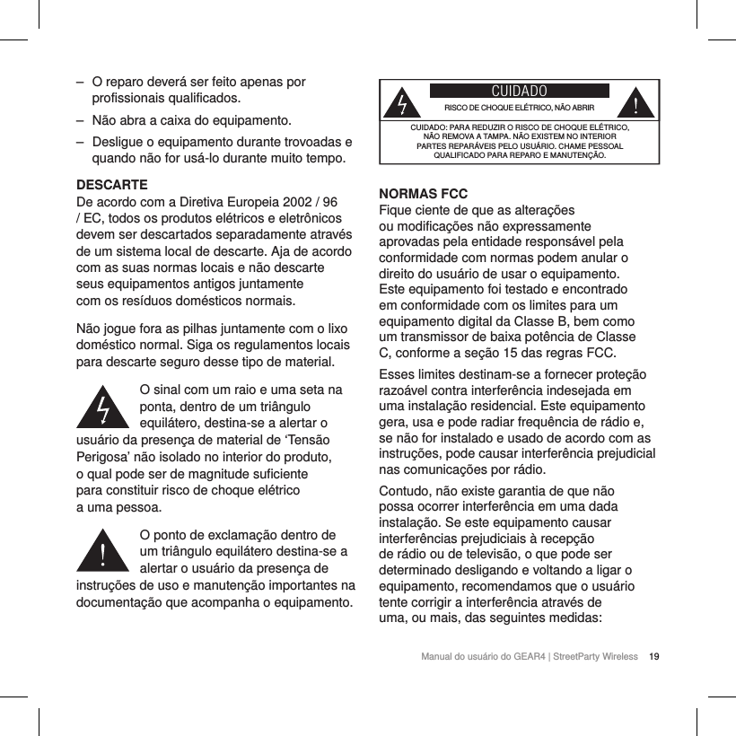 19Manual do usu&aacute;rio do GEAR4 | StreetParty Wireless ‒ O reparo dever&aacute; ser feito apenas por profissionais qualificados. ‒ N&atilde;o abra a caixa do equipamento. ‒ Desligue o equipamento durante trovoadas e quando n&atilde;o for us&aacute;-lo durante muito tempo.DESCARTEDe acordo com a Diretiva Europeia 2002 / 96 / EC, todos os produtos el&eacute;tricos e eletr&ocirc;nicos devem ser descartados separadamente atrav&eacute;s de um sistema local de descarte. Aja de acordo com as suas normas locais e n&atilde;o descarte seus equipamentos antigos juntamente com os res&iacute;duos dom&eacute;sticos normais.N&atilde;o jogue fora as pilhas juntamente com o lixo dom&eacute;stico normal. Siga os regulamentos locais para descarte seguro desse tipo de material.O sinal com um raio e uma seta na ponta, dentro de um tri&acirc;ngulo equil&aacute;tero, destina-se a alertar o usu&aacute;rio da presen&ccedil;a de material de &lsquo;Tens&atilde;o Perigosa&rsquo; n&atilde;o isolado no interior do produto,  o qual pode ser de magnitude suficiente  para constituir risco de choque el&eacute;trico  a uma pessoa.O ponto de exclama&ccedil;&atilde;o dentro de um tri&acirc;ngulo equil&aacute;tero destina-se a alertar o usu&aacute;rio da presen&ccedil;a de instru&ccedil;&otilde;es de uso e manuten&ccedil;&atilde;o importantes na documenta&ccedil;&atilde;o que acompanha o equipamento.CUIDADORISCO DE CHOQUE EL&Eacute;TRICO, N&Atilde;O ABRIRCUIDADO: PARA REDUZIR O RISCO DE CHOQUE EL&Eacute;TRICO,  N&Atilde;O REMOVA A TAMPA. N&Atilde;O EXISTEM NO INTERIOR PARTES REPAR&Aacute;VEIS PELO USU&Aacute;RIO. CHAME PESSOAL QUALIFICADO PARA REPARO E MANUTEN&Ccedil;&Atilde;O.NORMAS FCC Fique ciente de que as altera&ccedil;&otilde;es ou modifica&ccedil;&otilde;es n&atilde;o expressamente aprovadas pela entidade respons&aacute;vel pela conformidade com normas podem anular o direito do usu&aacute;rio de usar o equipamento. Este equipamento foi testado e encontrado em conformidade com os limites para um equipamento digital da Classe B, bem como um transmissor de baixa pot&ecirc;ncia de Classe C, conforme a se&ccedil;&atilde;o 15 das regras FCC. Esses limites destinam-se a fornecer prote&ccedil;&atilde;o razo&aacute;vel contra interfer&ecirc;ncia indesejada em uma instala&ccedil;&atilde;o residencial. Este equipamento gera, usa e pode radiar frequ&ecirc;ncia de r&aacute;dio e, se n&atilde;o for instalado e usado de acordo com as instru&ccedil;&otilde;es, pode causar interfer&ecirc;ncia prejudicial nas comunica&ccedil;&otilde;es por r&aacute;dio.Contudo, n&atilde;o existe garantia de que n&atilde;o possa ocorrer interfer&ecirc;ncia em uma dada instala&ccedil;&atilde;o. Se este equipamento causar interfer&ecirc;ncias prejudiciais &agrave; recep&ccedil;&atilde;o de r&aacute;dio ou de televis&atilde;o, o que pode ser determinado desligando e voltando a ligar o equipamento, recomendamos que o usu&aacute;rio tente corrigir a interfer&ecirc;ncia atrav&eacute;s de uma, ou mais, das seguintes medidas: 